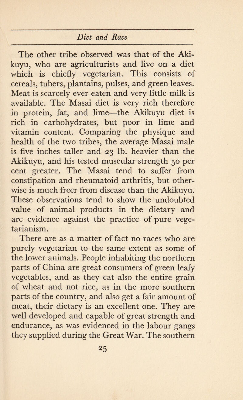 The other tribe observed was that of the Aki- kuyu, who are agriculturists and live on a diet which is chiefly vegetarian. This consists of cereals, tubers, plantains, pulses, and green leaves. Meat is scarcely ever eaten and very little milk is available. The Masai diet is very rich therefore in protein, fat, and lime—the Akikuyu diet is rich in carbohydrates, but poor in lime and vitamin content. Comparing the physique and health of the two tribes, the average Masai male is five inches taller and 23 lb. heavier than the Akikuyu, and his tested muscular strength 50 per cent greater. The Masai tend to suffer from constipation and rheumatoid arthritis, but other- wise is much freer from disease than the Akikuyu. These observations tend to show the undoubted value of animal products in the dietary and are evidence against the practice of pure vege- tarianism. There are as a matter of fact no races who are purely vegetarian to the same extent as some of the lower animals. People inhabiting the northern parts of China are great consumers of green leafy vegetables, and as they eat also the entire grain of wheat and not rice, as in the more southern parts of the country, and also get a fair amount of meat, their dietary is an excellent one. They are well developed and capable of great strength and endurance, as was evidenced in the labour gangs they supplied during the Great War. The southern