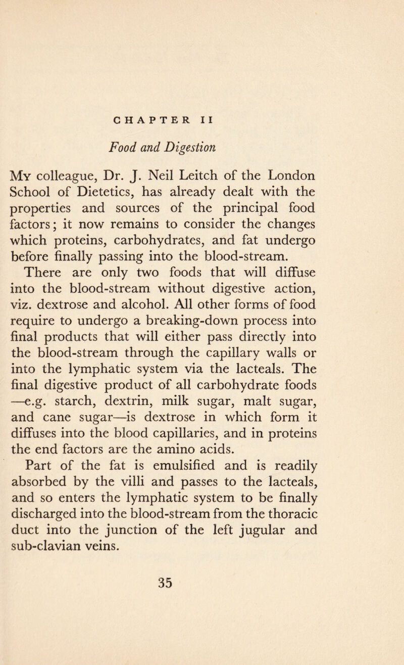 CHAPTER II Food and Digestion My colleague, Dr. J. Neil Leitch of the London School of Dietetics, has already dealt with the properties and sources of the principal food factors; it now remains to consider the changes which proteins, carbohydrates, and fat undergo before finally passing into the blood-stream. There are only two foods that will diffuse into the blood-stream without digestive action, viz. dextrose and alcohol. All other forms of food require to undergo a breaking-down process into final products that will either pass directly into the blood-stream through the capillary walls or into the lymphatic system via the lacteals. The final digestive product of all carbohydrate foods —e.g. starch, dextrin, milk sugar, malt sugar, and cane sugar—is dextrose in which form it diffuses into the blood capillaries, and in proteins the end factors are the amino acids. Part of the fat is emulsified and is readily absorbed by the villi and passes to the lacteals, and so enters the lymphatic system to be finally discharged into the blood-stream from the thoracic duct into the junction of the left jugular and sub-clavian veins.