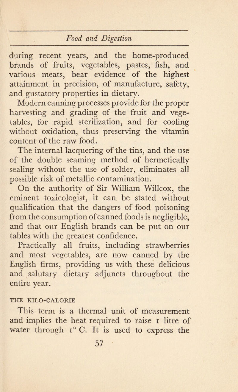 during recent years, and the home-produced brands of fruits, vegetables, pastes, fish, and various meats, bear evidence of the highest attainment in precision, of manufacture, safety, and gustatory properties in dietary. Modern canning processes provide for the proper harvesting and grading of the fruit and vege- tables, for rapid sterilization, and for cooling without oxidation, thus preserving the vitamin content of the raw food. The internal lacquering of the tins, and the use of the double seaming method of hermetically sealing without the use of solder, eliminates all possible risk of metallic contamination. On the authority of Sir William Willcox, the eminent toxicologist, it can be stated without qualification that the dangers of food poisoning from the consumption of canned foods is negligible, and that our English brands can be put on our tables with the greatest confidence. Practically all fruits, including strawberries and most vegetables, are now canned by the English firms, providing us with these delicious and salutary dietary adjuncts throughout the entire year. THE KILO-CALORIE This term is a thermal unit of measurement and implies the heat required to raise i litre of water through i° C. It is used to express the