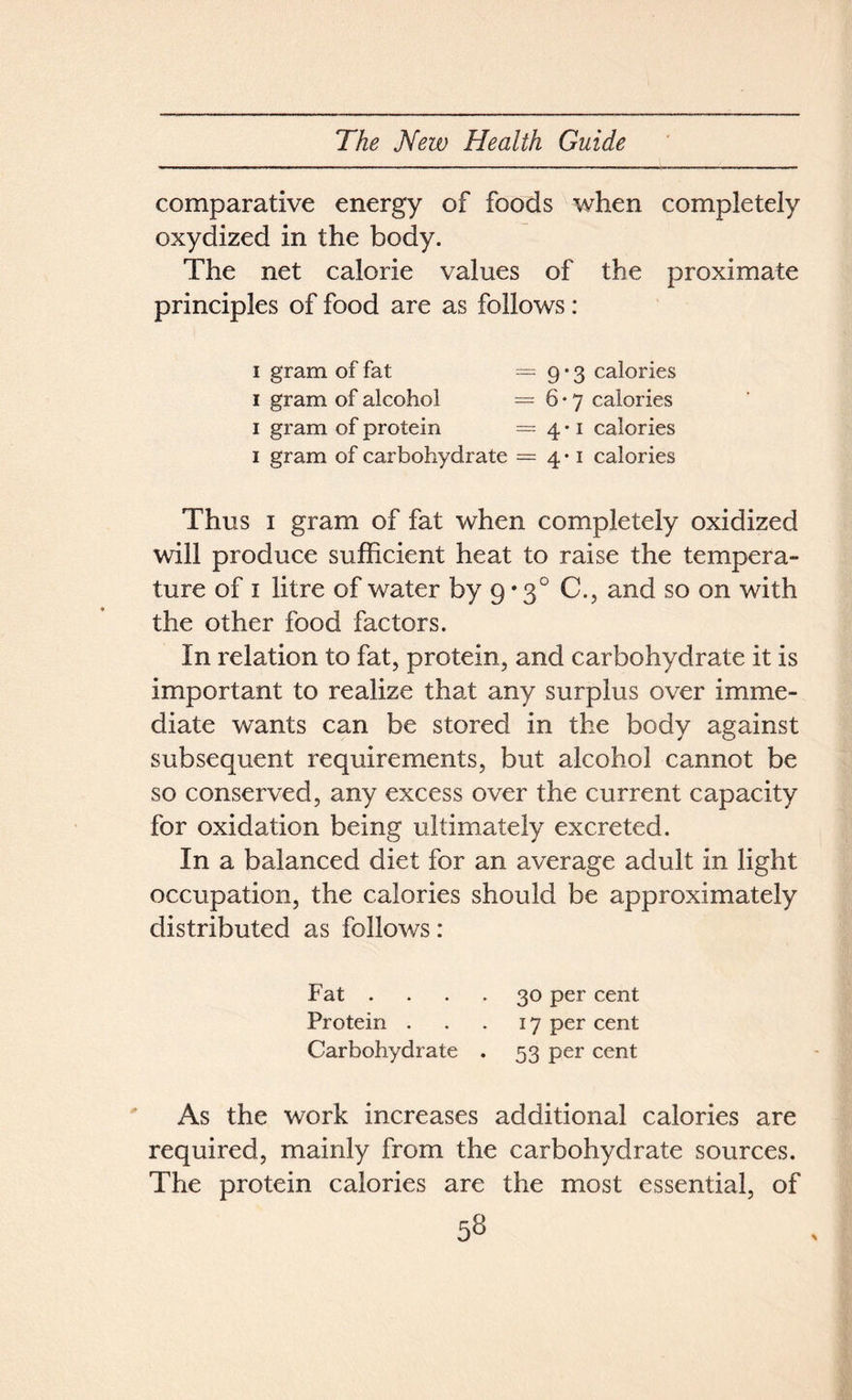 comparative energy of foods when completely oxydized in the body. The net calorie values of the proximate principles of food are as follows : i gram of fat — 9 • 3 calories 1 gram of alcohol =6*7 calories 1 gram of protein =4*1 calories 1 gram of carbohydrate =4-1 calories Thus 1 gram of fat when completely oxidized will produce sufficient heat to raise the tempera- ture of 1 litre of water by 9 • 30 C., and so on with the other food factors. In relation to fat, protein, and carbohydrate it is important to realize that any surplus over imme- diate wants can be stored in the body against subsequent requirements, but alcohol cannot be so conserved, any excess over the current capacity for oxidation being ultimately excreted. In a balanced diet for an average adult in light occupation, the calories should be approximately distributed as follows: Fat .... 30 per cent Protein . . . 17 per cent Carbohydrate . 53 per cent As the work increases additional calories are required, mainly from the carbohydrate sources. The protein calories are the most essential, of