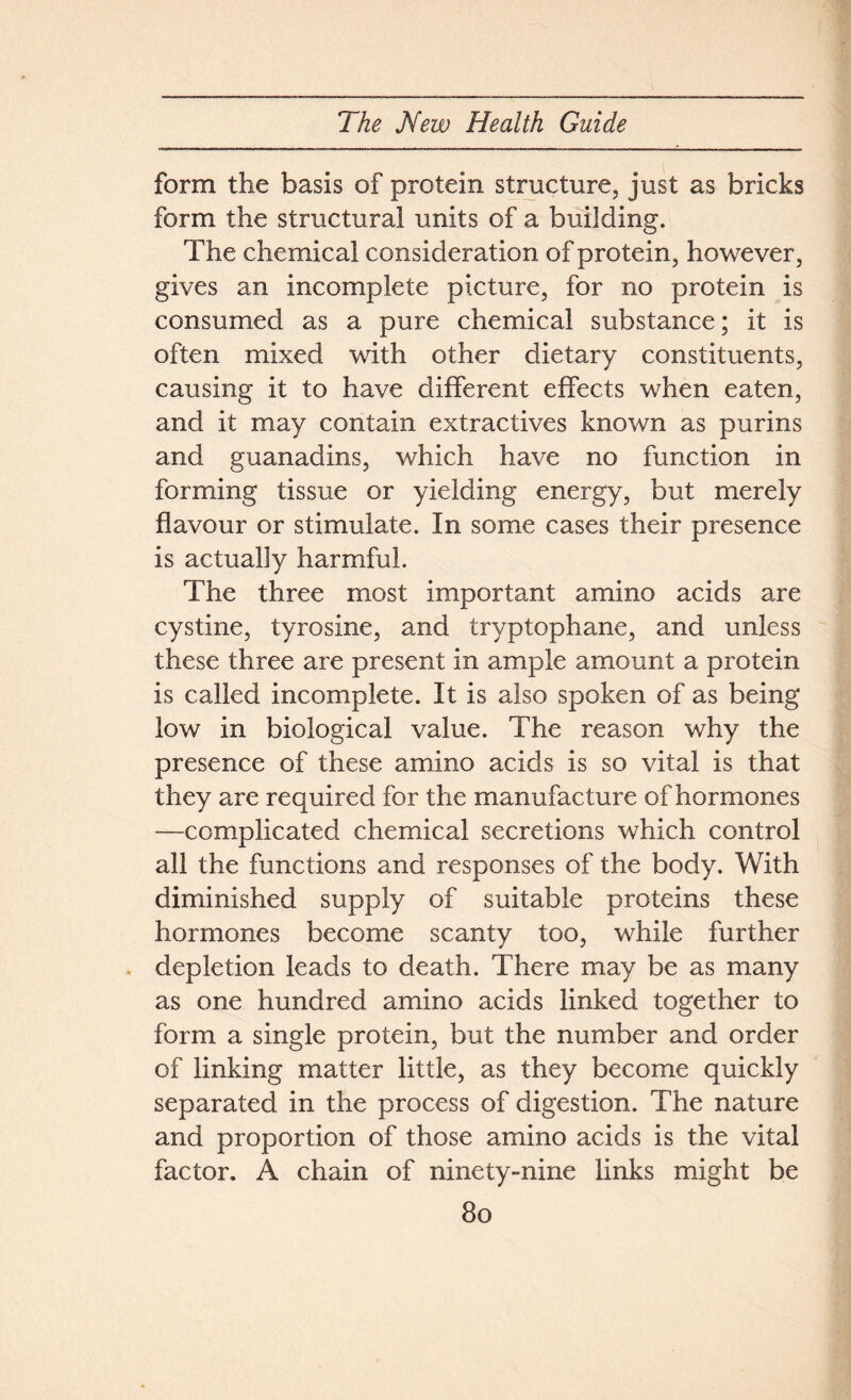 form the basis of protein structure, just as bricks form the structural units of a building. The chemical consideration of protein, however, gives an incomplete picture, for no protein is consumed as a pure chemical substance; it is often mixed with other dietary constituents, causing it to have different effects when eaten, and it may contain extractives known as purins and guanadins, which have no function in forming tissue or yielding energy, but merely flavour or stimulate. In some cases their presence is actually harmful. The three most important amino acids are cystine, tyrosine, and tryptophane, and unless these three are present in ample amount a protein is called incomplete. It is also spoken of as being low in biological value. The reason why the presence of these amino acids is so vital is that they are required for the manufacture of hormones —complicated chemical secretions which control all the functions and responses of the body. With diminished supply of suitable proteins these hormones become scanty too, while further depletion leads to death. There may be as many as one hundred amino acids linked together to form a single protein, but the number and order of linking matter little, as they become quickly separated in the process of digestion. The nature and proportion of those amino acids is the vital factor. A chain of ninety-nine links might be