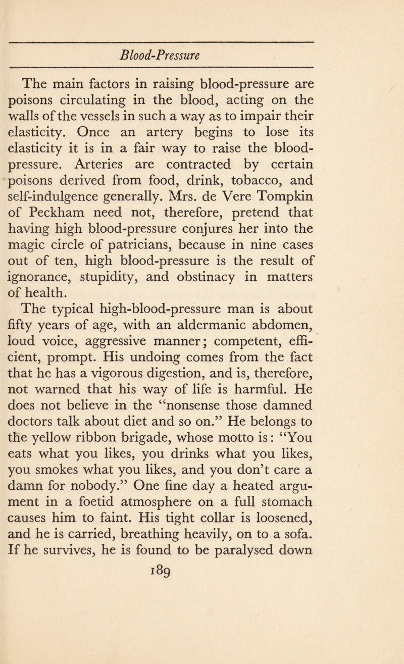 The main factors in raising blood-pressure are poisons circulating in the blood, acting on the walls of the vessels in such a way as to impair their elasticity. Once an artery begins to lose its elasticity it is in a fair way to raise the blood- pressure. Arteries are contracted by certain poisons derived from food, drink, tobacco, and self-indulgence generally. Mrs. de Vere Tompkin of Peckham need not, therefore, pretend that having high blood-pressure conjures her into the magic circle of patricians, because in nine cases out of ten, high blood-pressure is the result of ignorance, stupidity, and obstinacy in matters of health. The typical high-blood-pressure man is about fifty years of age, with an aldermanic abdomen, loud voice, aggressive manner; competent, effi- cient, prompt. His undoing comes from the fact that he has a vigorous digestion, and is, therefore, not warned that his way of life is harmful. He does not believe in the “nonsense those damned doctors talk about diet and so on.” He belongs to the yellow ribbon brigade, whose motto is: “You eats what you likes, you drinks what you likes, you smokes what you likes, and you don’t care a damn for nobody.” One fine day a heated argu- ment in a foetid atmosphere on a full stomach causes him to faint. His tight collar is loosened, and he is carried, breathing heavily, on to a sofa. If he survives, he is found to be paralysed down