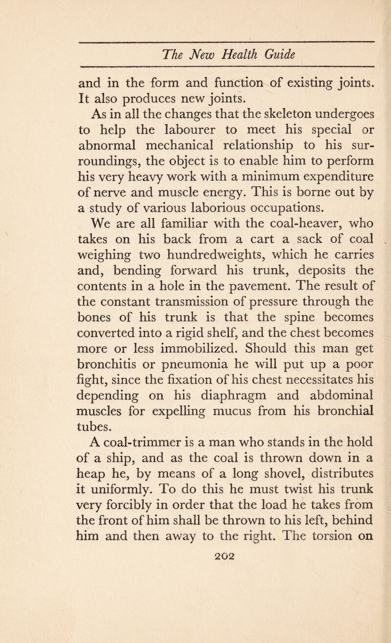 and in the form and function of existing joints. It also produces new joints. As in all the changes that the skeleton undergoes to help the labourer to meet his special or abnormal mechanical relationship to his sur- roundings, the object is to enable him to perform his very heavy work with a minimum expenditure of nerve and muscle energy. This is borne out by a study of various laborious occupations. We are all familiar with the coal-heaver, who takes on his back from a cart a sack of coal weighing two hundredweights, which he carries and, bending forward his trunk, deposits the contents in a hole in the pavement. The result of the constant transmission of pressure through the bones of his trunk is that the spine becomes converted into a rigid shelf, and the chest becomes more or less immobilized. Should this man get bronchitis or pneumonia he will put up a poor fight, since the fixation of his chest necessitates his depending on his diaphragm and abdominal muscles for expelling mucus from his bronchial tubes. A coal-trimmer is a man who stands in the hold of a ship, and as the coal is thrown down in a heap he, by means of a long shovel, distributes it uniformly. To do this he must twist his trunk very forcibly in order that the load he takes from the front of him shall be thrown to his left, behind him and then away to the right. The torsion on