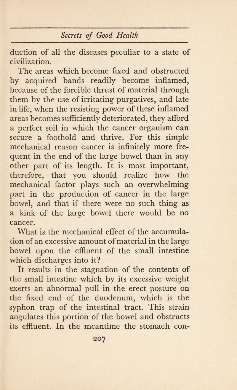 duction of all the diseases peculiar to a state of civilization. The areas which become fixed and obstructed by acquired bands readily become inflamed, because of the forcible thrust of material through them by the use of irritating purgatives, and late in life, when the resisting power of these inflamed areas becomes sufficiently deteriorated, they afford a perfect soil in which the cancer organism can secure a foothold and thrive. For this simple mechanical reason cancer is infinitely more fre- quent in the end of the large bowel than in any other part of its length. It is most important, therefore, that you should realize how the mechanical factor plays such an overwhelming part in the production of cancer in the large bowel, and that if there were no such thing as a kink of the large bowel there would be no cancer. What is the mechanical effect of the accumula- tion of an excessive amount of material in the large bowel upon the effluent of the small intestine which discharges into it? It results in the stagnation of the contents of the small intestine which by its excessive weight exerts an abnormal pull in the erect posture on the fixed end of the duodenum, which is the syphon trap of the intestinal tract. This strain angulates this portion of the bowel and obstructs its effluent. In the meantime the stomach con-