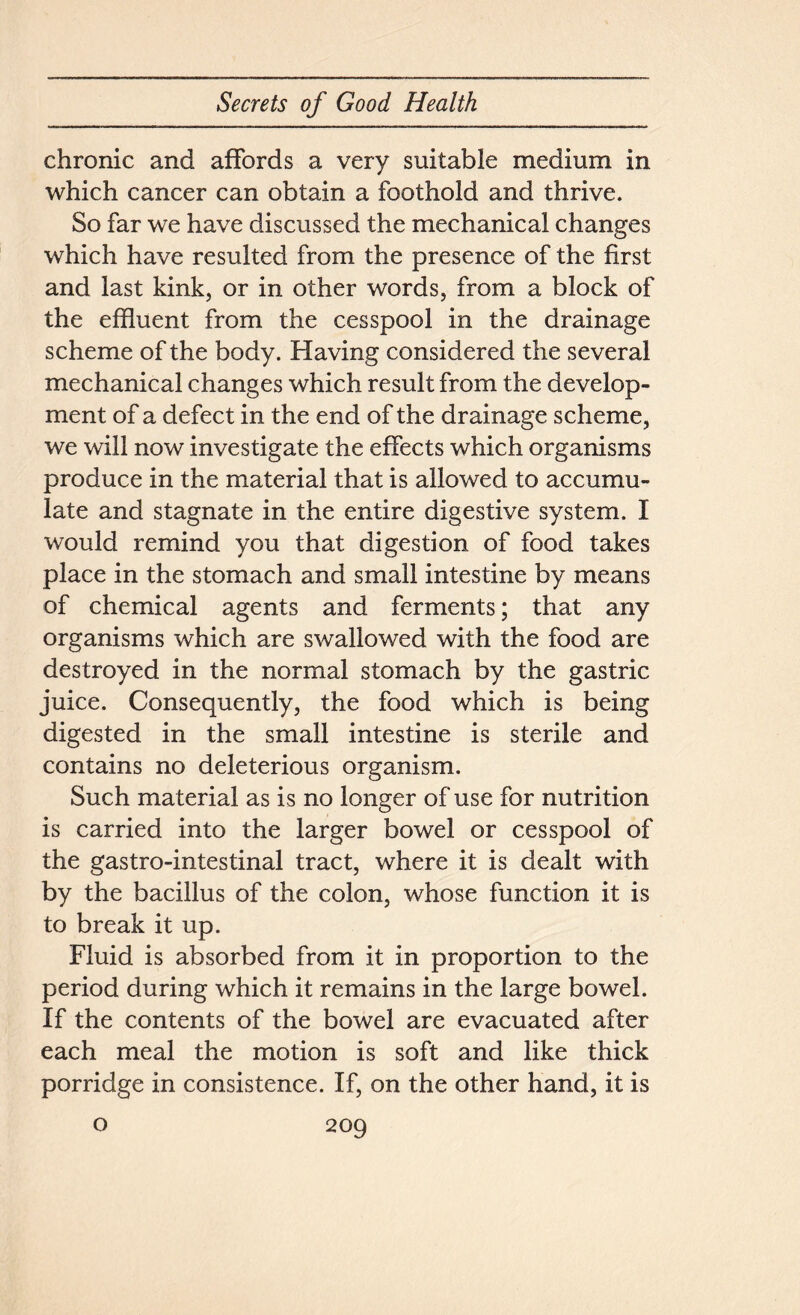 chronic and affords a very suitable medium in which cancer can obtain a foothold and thrive. So far we have discussed the mechanical changes which have resulted from the presence of the first and last kink, or in other words, from a block of the effluent from the cesspool in the drainage scheme of the body. Having considered the several mechanical changes which result from the develop- ment of a defect in the end of the drainage scheme, we will now investigate the effects which organisms produce in the material that is allowed to accumu- late and stagnate in the entire digestive system. I would remind you that digestion of food takes place in the stomach and small intestine by means of chemical agents and ferments; that any organisms which are swallowed with the food are destroyed in the normal stomach by the gastric juice. Consequently, the food which is being digested in the small intestine is sterile and contains no deleterious organism. Such material as is no longer of use for nutrition is carried into the larger bowel or cesspool of the gastro-intestinal tract, where it is dealt with by the bacillus of the colon, whose function it is to break it up. Fluid is absorbed from it in proportion to the period during which it remains in the large bowel. If the contents of the bowel are evacuated after each meal the motion is soft and like thick porridge in consistence. If, on the other hand, it is