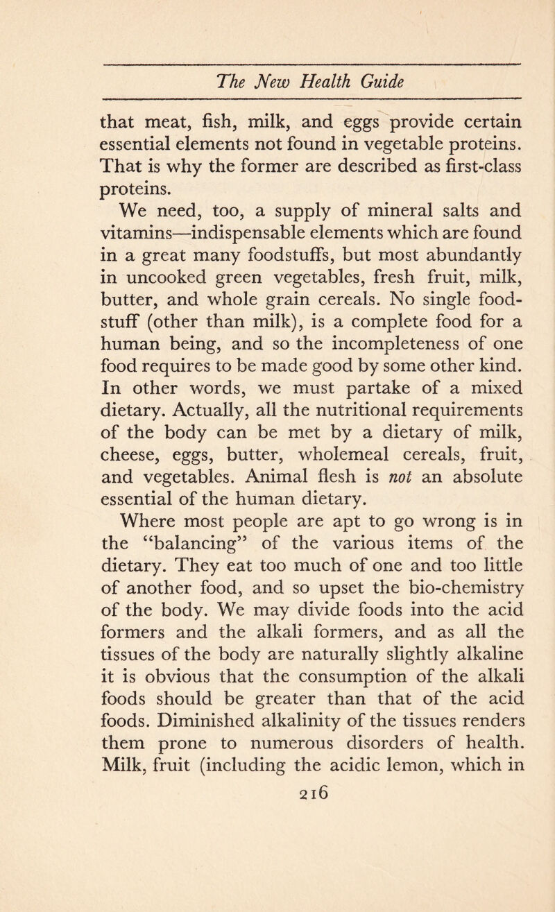 that meat, fish, milk, and eggs provide certain essential elements not found in vegetable proteins. That is why the former are described as first-class proteins. We need, too, a supply of mineral salts and vitamins—indispensable elements which are found in a great many foodstuffs, but most abundantly in uncooked green vegetables, fresh fruit, milk, butter, and whole grain cereals. No single food- stuff (other than milk), is a complete food for a human being, and so the incompleteness of one food requires to be made good by some other kind. In other words, we must partake of a mixed dietary. Actually, all the nutritional requirements of the body can be met by a dietary of milk, cheese, eggs, butter, wholemeal cereals, fruit, and vegetables. Animal flesh is not an absolute essential of the human dietary. Where most people are apt to go wrong is in the ‘‘balancing5’ of the various items of the dietary. They eat too much of one and too little of another food, and so upset the bio-chemistry of the body. We may divide foods into the acid formers and the alkali formers, and as all the tissues of the body are naturally slightly alkaline it is obvious that the consumption of the alkali foods should be greater than that of the acid foods. Diminished alkalinity of the tissues renders them prone to numerous disorders of health. Milk, fruit (including the acidic lemon, which in