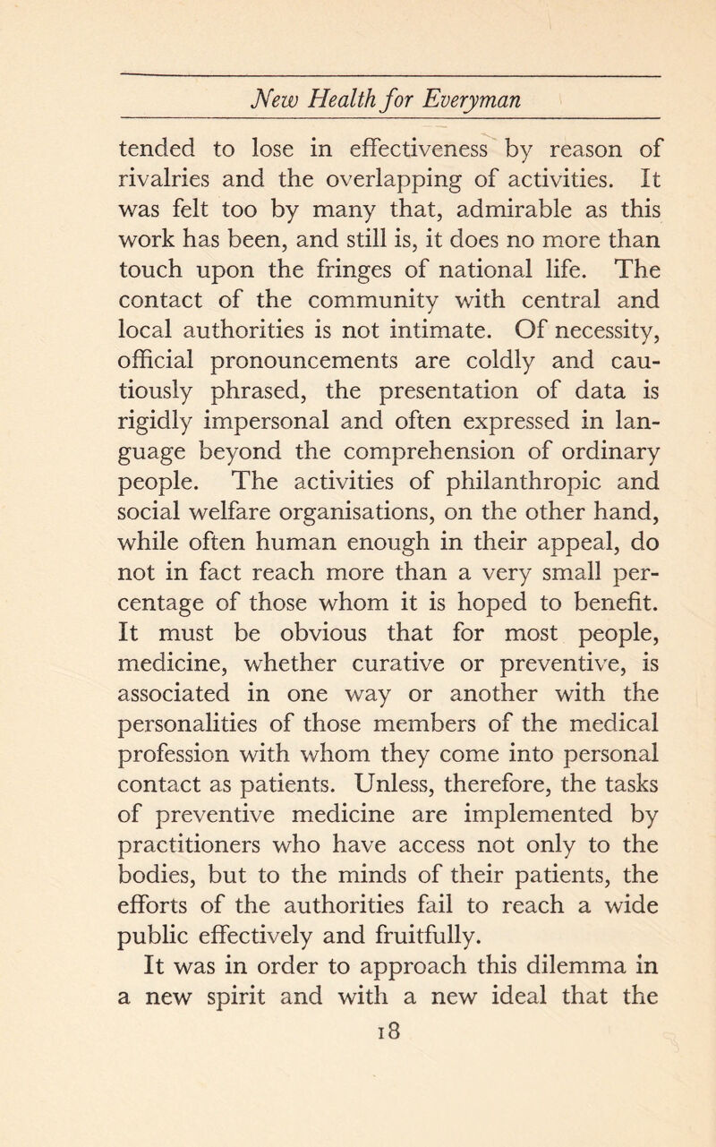 tended to lose in effectiveness by reason of rivalries and the overlapping of activities. It was felt too by many that, admirable as this work has been, and still is, it does no more than touch upon the fringes of national life. The contact of the community with central and local authorities is not intimate. Of necessity, official pronouncements are coldly and cau- tiously phrased, the presentation of data is rigidly impersonal and often expressed in lan- guage beyond the comprehension of ordinary people. The activities of philanthropic and social welfare organisations, on the other hand, while often human enough in their appeal, do not in fact reach more than a very small per- centage of those whom it is hoped to benefit. It must be obvious that for most people, medicine, whether curative or preventive, is associated in one way or another with the personalities of those members of the medical profession with whom they come into personal contact as patients. Unless, therefore, the tasks of preventive medicine are implemented by practitioners who have access not only to the bodies, but to the minds of their patients, the efforts of the authorities fail to reach a wide public effectively and fruitfully. It was in order to approach this dilemma in a new spirit and with a new ideal that the iS