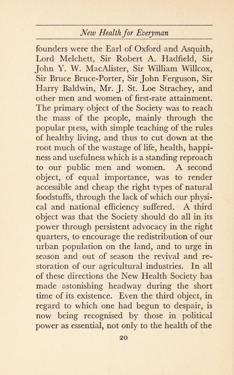 founders were the Earl of Oxford and Asquith, Lord Melchett, Sir Robert A. Hadfield, Sir John Y. W. MacAlister, Sir William Willcox, Sir Bruce Bruce-Porter, Sir John Ferguson, Sir Harry Baldwin, Mr. J. St. Loe Strachey, and other men and women of first-rate attainment. The primary object of the Society was to reach the mass of the people, mainly through the popular pi ess, with simple teaching of the rules of healthy living, and thus to cut down at the root much of the wastage of life, health, happi- ness and usefulness which is a standing reproach to our public men and women. A second object, of equal importance, was to render accessible and cheap the right types of natural foodstuffs, through the lack of which our physi- cal and national efficiency suffered. A third object was that the Society should do all in its power through persistent advocacy in the right quarters, to encourage the redistribution of our urban population on the land, and to urge in season and out of season the revival and re- storation of our agricultural industries. In all of these directions the New Health Society has made astonishing headway during the short time of its existence. Even the third object, in regard to which one had begun to despair, is now being recognised by those in political power as essential, not only to the health of the