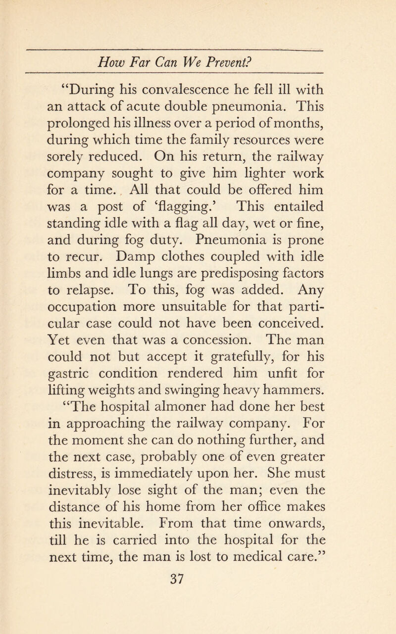 “During his convalescence he fell ill with an attack of acute double pneumonia. This prolonged his illness over a period of months, during which time the family resources were sorely reduced. On his return, the railway company sought to give him lighter work for a time. All that could be offered him was a post of ‘flagging.5 This entailed standing idle with a flag all day, wet or fine, and during fog duty. Pneumonia is prone to recur. Damp clothes coupled with idle limbs and idle lungs are predisposing factors to relapse. To this, fog was added. Any occupation more unsuitable for that parti- cular case could not have been conceived. Yet even that was a concession. The man could not but accept it gratefully, for his gastric condition rendered him unfit for lifting weights and swinging heavy hammers. “The hospital almoner had done her best in approaching the railway company. For the moment she can do nothing further, and the next case, probably one of even greater distress, is immediately upon her. She must inevitably lose sight of the man; even the distance of his home from her office makes this inevitable. From that time onwards, till he is carried into the hospital for the next time, the man is lost to medical care.55