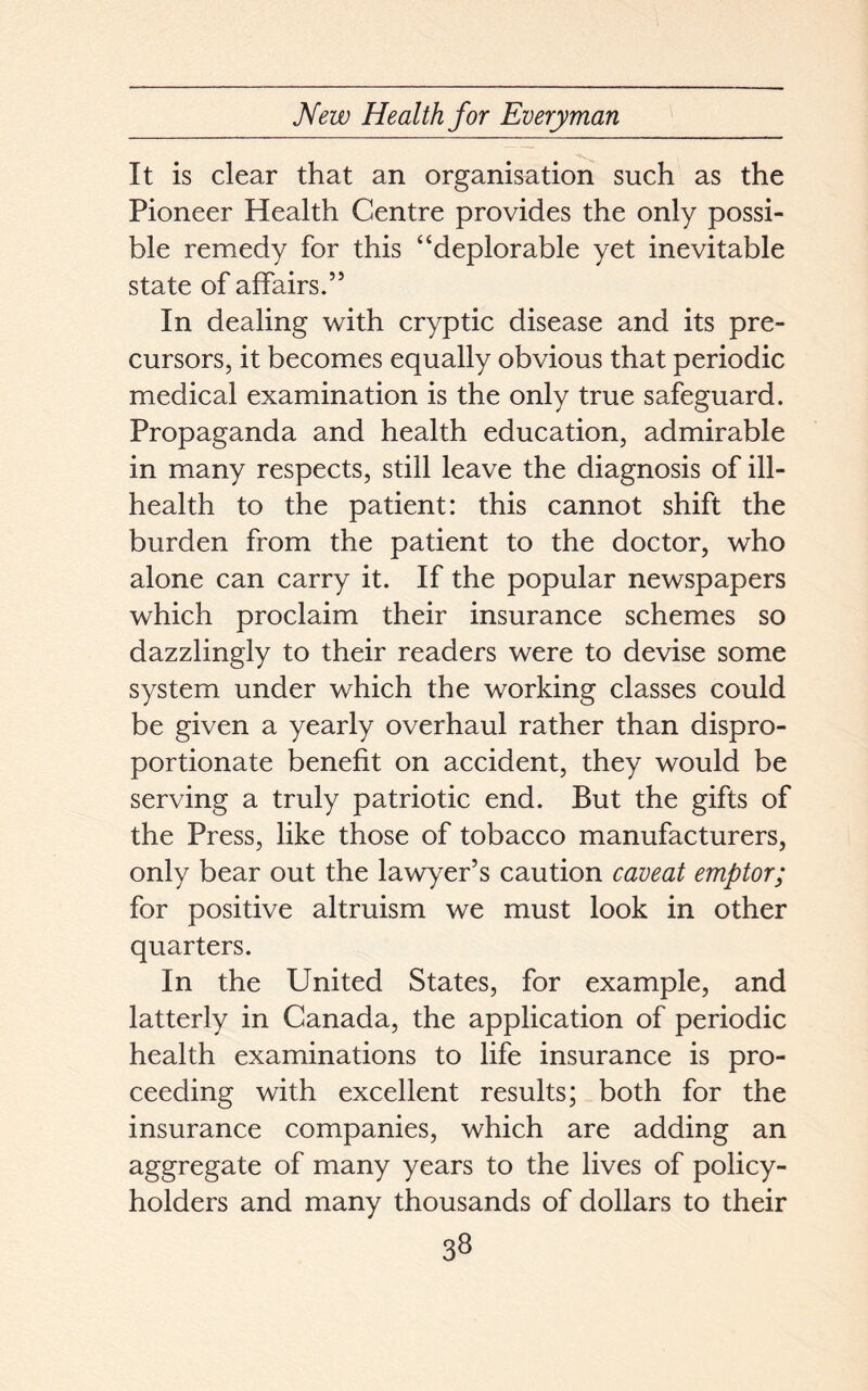 It is clear that an organisation such as the Pioneer Health Centre provides the only possi- ble remedy for this “deplorable yet inevitable state of affairs.” In dealing with cryptic disease and its pre- cursors, it becomes equally obvious that periodic medical examination is the only true safeguard. Propaganda and health education, admirable in many respects, still leave the diagnosis of ill- health to the patient: this cannot shift the burden from the patient to the doctor, who alone can carry it. If the popular newspapers which proclaim their insurance schemes so dazzlingly to their readers were to devise some system under which the working classes could be given a yearly overhaul rather than dispro- portionate benefit on accident, they would be serving a truly patriotic end. But the gifts of the Press, like those of tobacco manufacturers, only bear out the lawyer’s caution caveat emptor; for positive altruism we must look in other quarters. In the United States, for example, and latterly in Canada, the application of periodic health examinations to life insurance is pro- ceeding with excellent results; both for the insurance companies, which are adding an aggregate of many years to the lives of policy- holders and many thousands of dollars to their