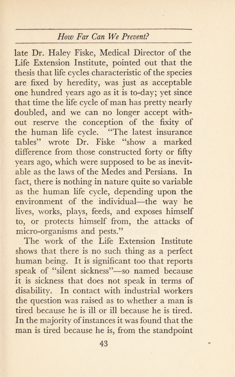 late Dr. Haley Fiske, Medical Director of the Life Extension Institute, pointed out that the thesis that life cycles characteristic of the species are fixed by heredity, was just as acceptable one hundred years ago as it is to-day; yet since that time the life cycle of man has pretty nearly doubled, and we can no longer accept with- out reserve the conception of the fixity of the human life cycle. “The latest insurance tables” wrote Dr. Fiske “show a marked difference from those constructed forty or fifty years ago, which were supposed to be as inevit- able as the laws of the Medes and Persians. In fact, there is nothing in nature quite so variable as the human life cycle, depending upon the environment of the individual—the way he lives, works, plays, feeds, and exposes himself to, or protects himself from, the attacks of micro-organisms and pests.” The work of the Life Extension Institute shows that there is no such thing as a perfect human being. It is significant too that reports speak of “silent sickness”—so named because it is sickness that does not speak in terms of disability. In contact with industrial workers the question was raised as to whether a man is tired because he is ill or ill because he is tired. In the majority of instances it was found that the man is tired because he is, from the standpoint