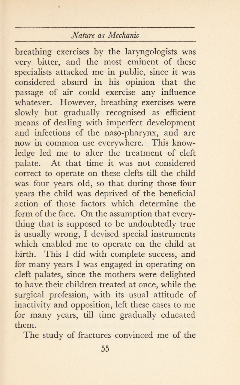 breathing exercises by the laryngologists was very bitter, and the most eminent of these specialists attacked me in public, since it was considered absurd in his opinion that the passage of air could exercise any influence whatever. However, breathing exercises were slowly but gradually recognised as efficient means of dealing with imperfect development and infections of the naso-pharynx, and are now in common use everywhere. This know- ledge led me to alter the treatment of cleft palate. At that time it was not considered correct to operate on these clefts till the child was four years old, so that during those four years the child was deprived of the beneficial action of those factors which determine the form of the face. On the assumption that every- thing that is supposed to be undoubtedly true is usually wrong, I devised special instruments which enabled me to operate on the child at birth. This I did with complete success, and for many years I was engaged in operating on cleft palates, since the mothers were delighted to have their children treated at once, while the surgical profession, with its usual attitude of inactivity and opposition, left these cases to me for many years, till time gradually educated them. The study of fractures convinced me of the