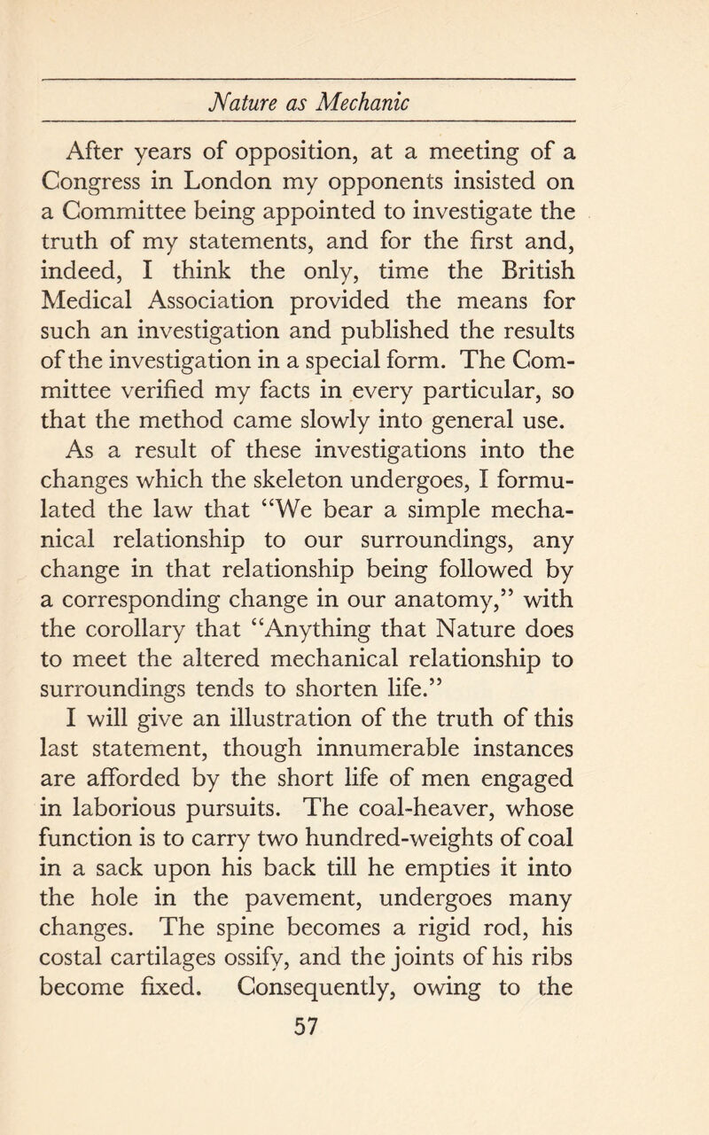 After years of opposition, at a meeting of a Congress in London my opponents insisted on a Committee being appointed to investigate the truth of my statements, and for the first and, indeed, I think the only, time the British Medical Association provided the means for such an investigation and published the results of the investigation in a special form. The Com- mittee verified my facts in every particular, so that the method came slowly into general use. As a result of these investigations into the changes which the skeleton undergoes, I formu- lated the law that “We bear a simple mecha- nical relationship to our surroundings, any change in that relationship being followed by a corresponding change in our anatomy,55 with the corollary that “Anything that Nature does to meet the altered mechanical relationship to surroundings tends to shorten life.55 I will give an illustration of the truth of this last statement, though innumerable instances are afforded by the short life of men engaged in laborious pursuits. The coal-heaver, whose function is to carry two hundred-weights of coal in a sack upon his back till he empties it into the hole in the pavement, undergoes many changes. The spine becomes a rigid rod, his costal cartilages ossify, and the joints of his ribs become fixed. Consequently, owing to the