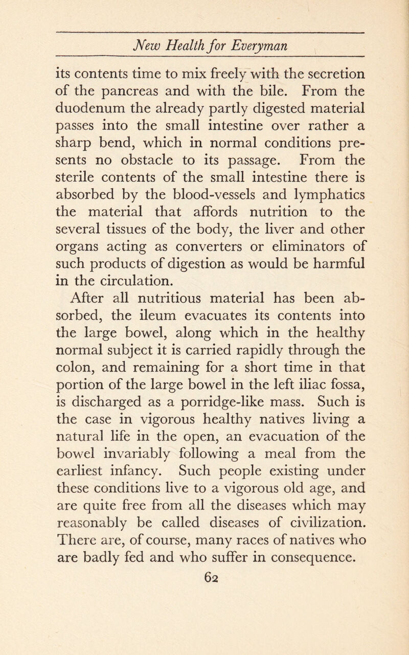 its contents time to mix freely with the secretion of the pancreas and with the bile. From the duodenum the already partly digested material passes into the small intestine over rather a sharp bend, which in normal conditions pre- sents no obstacle to its passage. From the sterile contents of the small intestine there is absorbed by the blood-vessels and lymphatics the material that affords nutrition to the several tissues of the body, the liver and other organs acting as converters or eliminators of such products of digestion as would be harmful in the circulation. After all nutritious material has been ab- sorbed, the ileum evacuates its contents into the large bowel, along which in the healthy normal subject it is carried rapidly through the colon, and remaining for a short time in that portion of the large bowel in the left iliac fossa, is discharged as a porridge-like mass. Such is the case in vigorous healthy natives living a natural life in the open, an evacuation of the bowel invariably following a meal from the earliest infancy. Such people existing under these conditions live to a vigorous old age, and are quite free from all the diseases which may reasonably be called diseases of civilization. There are, of course, many races of natives who are badly fed and who suffer in consequence.