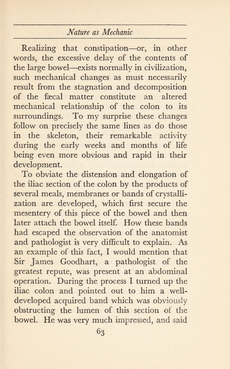 Realizing that constipation—or, in other words, the excessive delay of the contents of the large bowel—exists normally in civilization, such mechanical changes as must necessarily result from the stagnation and decomposition of the faecal matter constitute an altered mechanical relationship of the colon to its surroundings. To my surprise these changes follow on precisely the same lines as do those in the skeleton, their remarkable activity during the early weeks and months of life being even more obvious and rapid in their development. To obviate the distension and elongation of the iliac section of the colon by the products of several meals, membranes or bands of crystalli- zation are developed, which first secure the mesentery of this piece of the bowel and then later attach the bowel itself. How these bands had escaped the observation of the anatomist and pathologist is very difficult to explain. As an example of this fact, I would mention that Sir James Goodhart, a pathologist of the greatest repute, was present at an abdominal operation. During the process I turned up the iliac colon and pointed out to him a well- developed acquired band which was obviously obstructing the lumen of this section of the bowel. He was very much impressed, and said