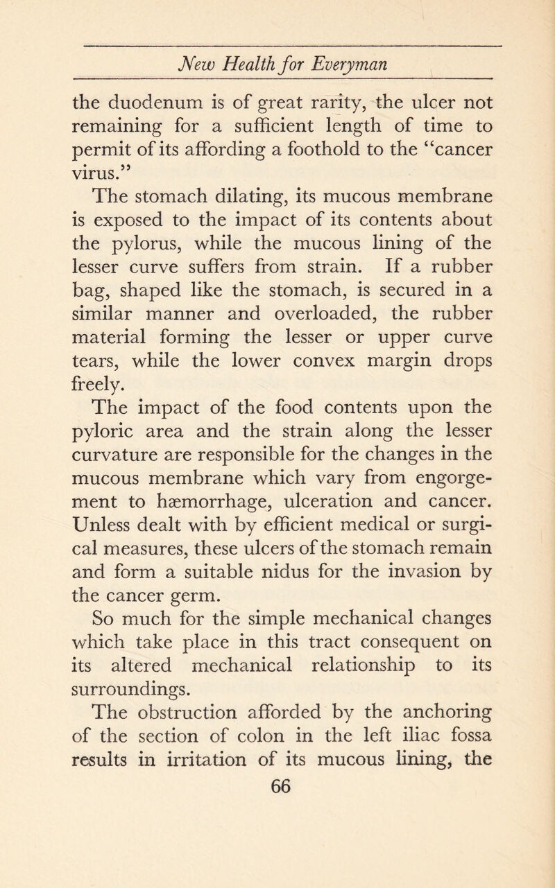 the duodenum is of great rarity, the ulcer not remaining for a sufficient length of time to permit of its affording a foothold to the “cancer virus.” The stomach dilating, its mucous membrane is exposed to the impact of its contents about the pylorus, while the mucous lining of the lesser curve suffers from strain. If a rubber bag, shaped like the stomach, is secured in a similar manner and overloaded, the rubber material forming the lesser or upper curve tears, while the lower convex margin drops freely. The impact of the food contents upon the pyloric area and the strain along the lesser curvature are responsible for the changes in the mucous membrane which vary from engorge- ment to haemorrhage, ulceration and cancer. Unless dealt with by efficient medical or surgi- cal measures, these ulcers of the stomach remain and form a suitable nidus for the invasion by the cancer germ. So much for the simple mechanical changes which take place in this tract consequent on its altered mechanical relationship to its surroundings. The obstruction afforded by the anchoring of the section of colon in the left iliac fossa results in irritation of its mucous lining, the