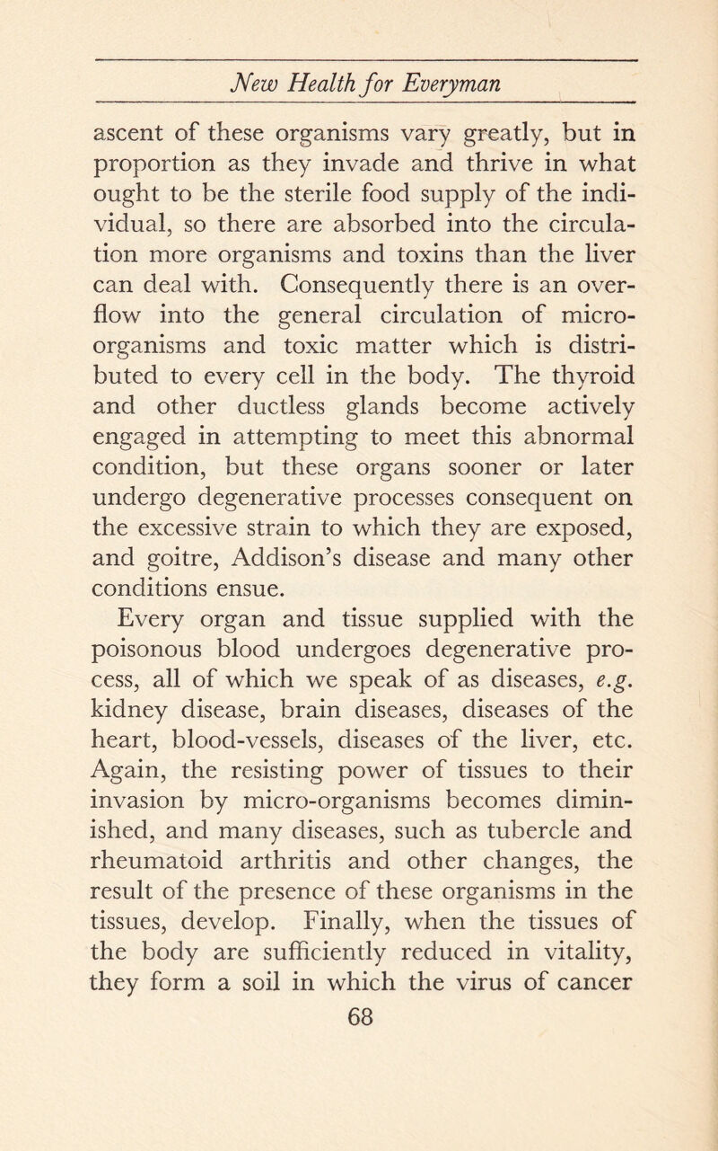 ascent of these organisms vary greatly, but in proportion as they invade and thrive in what ought to be the sterile food supply of the indi- vidual, so there are absorbed into the circula- tion more organisms and toxins than the liver can deal with. Consequently there is an over- flow into the general circulation of micro- organisms and toxic matter which is distri- buted to every cell in the body. The thyroid and other ductless glands become actively engaged in attempting to meet this abnormal condition, but these organs sooner or later undergo degenerative processes consequent on the excessive strain to which they are exposed, and goitre, Addison’s disease and many other conditions ensue. Every organ and tissue supplied with the poisonous blood undergoes degenerative pro- cess, all of which we speak of as diseases, e.g. kidney disease, brain diseases, diseases of the heart, blood-vessels, diseases of the liver, etc. Again, the resisting power of tissues to their invasion by micro-organisms becomes dimin- ished, and many diseases, such as tubercle and rheumatoid arthritis and other changes, the result of the presence of these organisms in the tissues, develop. Finally, when the tissues of the body are sufficiently reduced in vitality, they form a soil in which the virus of cancer