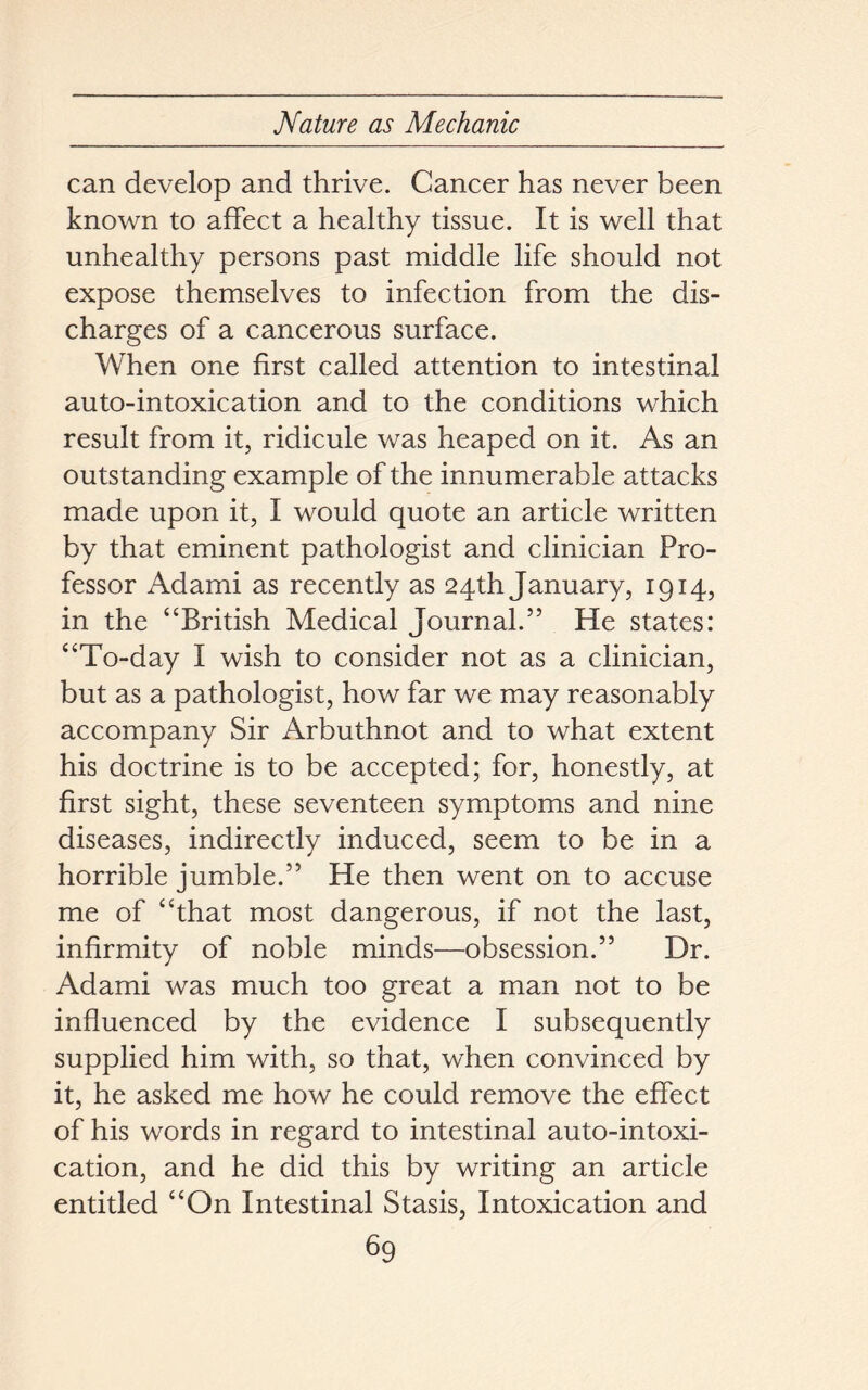 can develop and thrive. Cancer has never been known to affect a healthy tissue. It is well that unhealthy persons past middle life should not expose themselves to infection from the dis- charges of a cancerous surface. When one first called attention to intestinal auto-intoxication and to the conditions which result from it, ridicule was heaped on it. As an outstanding example of the innumerable attacks made upon it, I would quote an article written by that eminent pathologist and clinician Pro- fessor Adami as recently as 24th January, 1914, in the “British Medical Journal.” He states: “To-day I wish to consider not as a clinician, but as a pathologist, how far we may reasonably accompany Sir Arbuthnot and to what extent his doctrine is to be accepted; for, honestly, at first sight, these seventeen symptoms and nine diseases, indirectly induced, seem to be in a horrible jumble.” He then went on to accuse me of “that most dangerous, if not the last, infirmity of noble minds—obsession.” Dr. Adami was much too great a man not to be influenced by the evidence I subsequently supplied him with, so that, when convinced by it, he asked me how he could remove the effect of his words in regard to intestinal auto-intoxi- cation, and he did this by writing an article entitled “On Intestinal Stasis, Intoxication and
