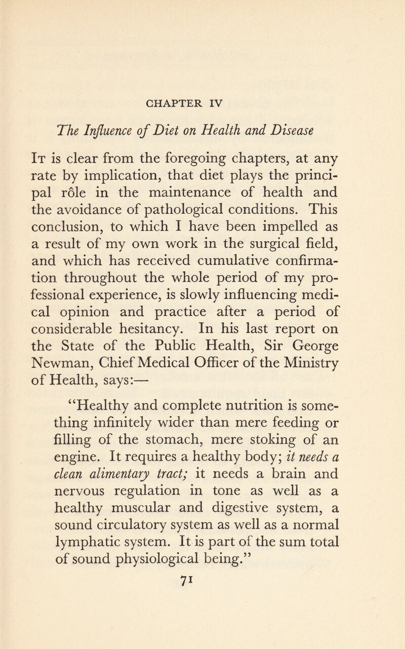 CHAPTER IV The Influence of Diet on Health and Disease It is clear from the foregoing chapters, at any rate by implication, that diet plays the princi- pal role in the maintenance of health and the avoidance of pathological conditions. This conclusion, to which I have been impelled as a result of my own work in the surgical field, and which has received cumulative confirma- tion throughout the whole period of my pro- fessional experience, is slowly influencing medi- cal opinion and practice after a period of considerable hesitancy. In his last report on the State of the Public Health, Sir George Newman, Chief Medical Officer of the Ministry of Health, says:— “Healthy and complete nutrition is some- thing infinitely wider than mere feeding or filling of the stomach, mere stoking of an engine. It requires a healthy body; it needs a clean alimentary tract; it needs a brain and nervous regulation in tone as well as a healthy muscular and digestive system, a sound circulatory system as well as a normal lymphatic system. It is part of the sum total of sound physiological being.”