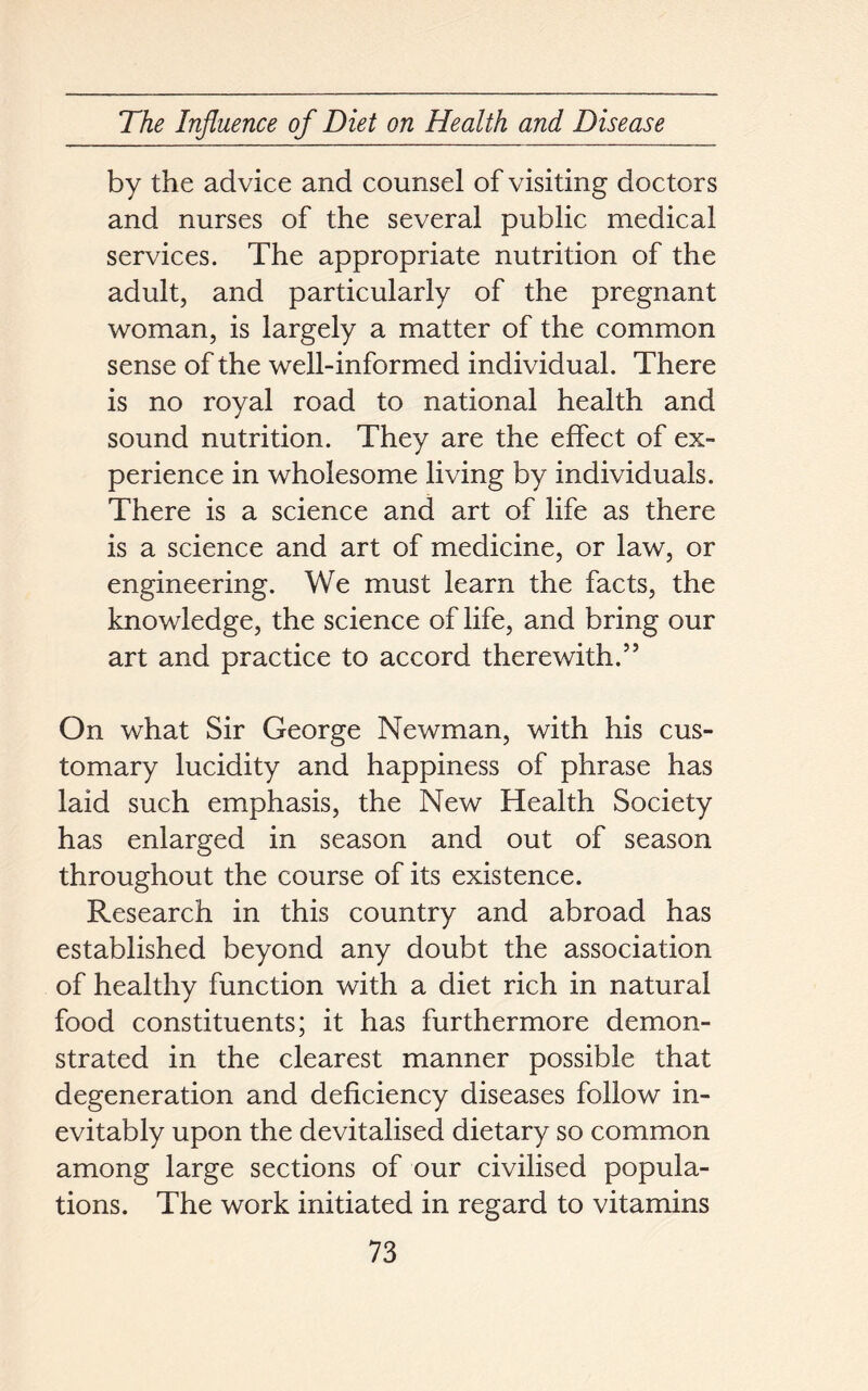 by the advice and counsel of visiting doctors and nurses of the several public medical services. The appropriate nutrition of the adult, and particularly of the pregnant woman, is largely a matter of the common sense of the well-informed individual. There is no royal road to national health and sound nutrition. They are the effect of ex- perience in wholesome living by individuals. There is a science and art of life as there is a science and art of medicine, or law, or engineering. We must learn the facts, the knowledge, the science of life, and bring our art and practice to accord therewith.55 On what Sir George Newman, with his cus- tomary lucidity and happiness of phrase has laid such emphasis, the New Health Society has enlarged in season and out of season throughout the course of its existence. Research in this country and abroad has established beyond any doubt the association of healthy function with a diet rich in natural food constituents; it has furthermore demon- strated in the clearest manner possible that degeneration and deficiency diseases follow in- evitably upon the devitalised dietary so common among large sections of our civilised popula- tions. The work initiated in regard to vitamins