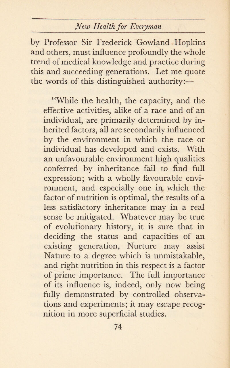 by Professor Sir Frederick Gowland Hopkins and others, must influence profoundly the whole trend of medical knowledge and practice during this and succeeding generations. Let me quote the words of this distinguished authority:— “While the health, the capacity, and the effective activities, alike of a race and of an individual, are primarily determined by in- herited factors, all are secondarily influenced by the environment in which the race or individual has developed and exists. With an unfavourable environment high qualities conferred by inheritance fail to find full expression; with a wholly favourable envi- ronment, and especially one in which the factor of nutrition is optimal, the results of a less satisfactory inheritance may in a real sense be mitigated. Whatever may be true of evolutionary history, it is sure that in deciding the status and capacities of an existing generation, Nurture may assist Nature to a degree which is unmistakable, and right nutrition in this respect is a factor of prime importance. The full importance of its influence is, indeed, only now being fully demonstrated by controlled observa- tions and experiments; it may escape recog- nition in more superficial studies.