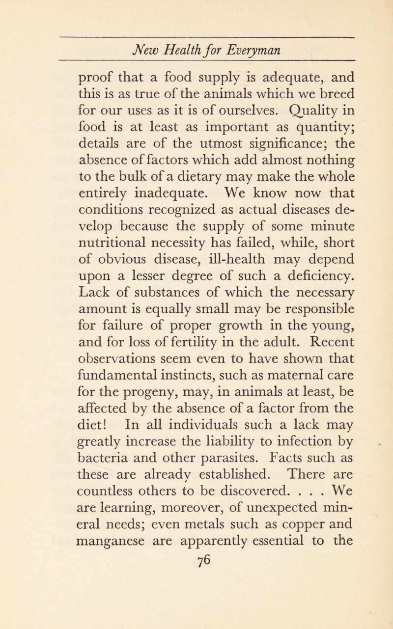 proof that a food supply is adequate, and this is as true of the animals which we breed for our uses as it is of ourselves. Quality in food is at least as important as quantity; details are of the utmost significance; the absence of factors which add almost nothing to the bulk of a dietary may make the whole entirely inadequate. We know now that conditions recognized as actual diseases de- velop because the supply of some minute nutritional necessity has failed, while, short of obvious disease, ill-health may depend upon a lesser degree of such a deficiency. Lack of substances of which the necessary amount is equally small may be responsible for failure of proper growth in the young, and for loss of fertility in the adult. Recent observations seem even to have shown that fundamental instincts, such as maternal care for the progeny, may, in animals at least, be affected by the absence of a factor from the diet! In all individuals such a lack may greatly increase the liability to infection by bacteria and other parasites. Facts such as these are already established. There are countless others to be discovered. . . . We are learning, moreover, of unexpected min- eral needs; even metals such as copper and manganese are apparently essential to the