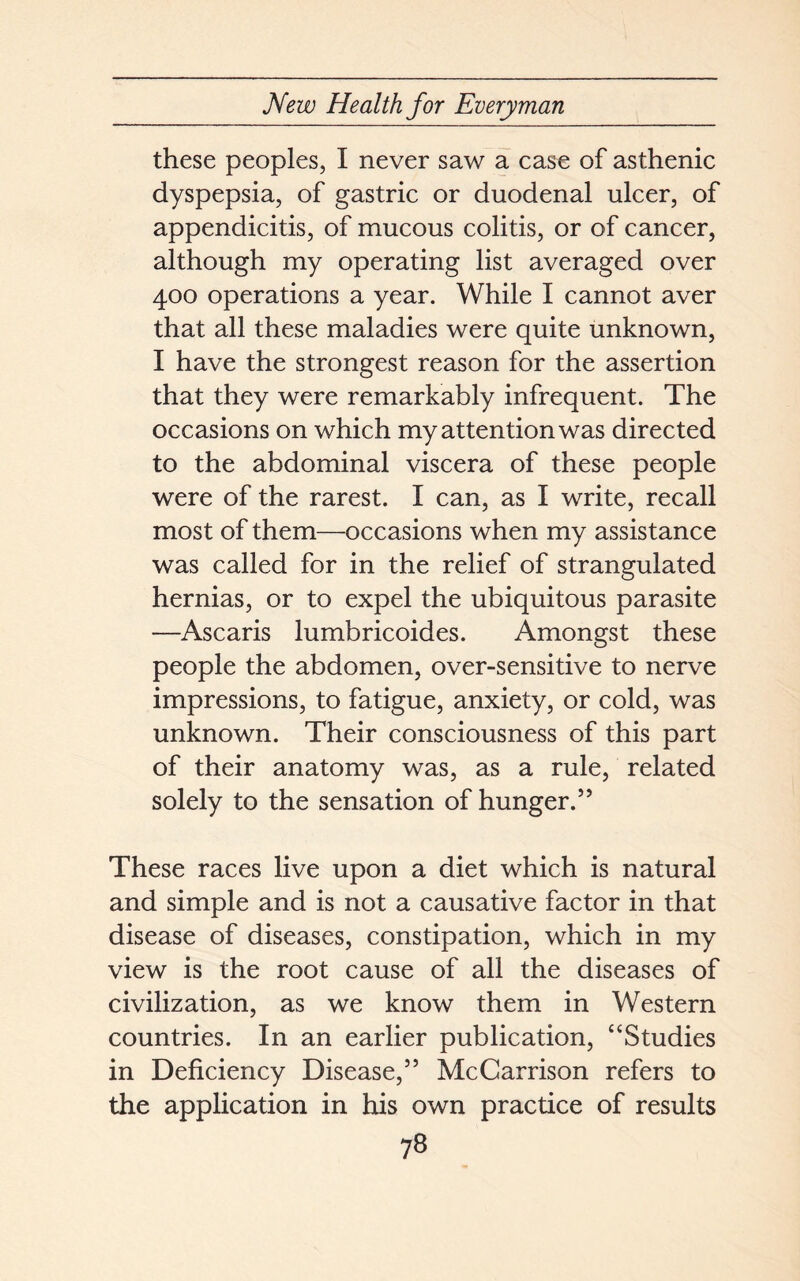 these peoples, I never saw a case of asthenic dyspepsia, of gastric or duodenal ulcer, of appendicitis, of mucous colitis, or of cancer, although my operating list averaged over 400 operations a year. While I cannot aver that all these maladies were quite unknown, I have the strongest reason for the assertion that they were remarkably infrequent. The occasions on which my attention was directed to the abdominal viscera of these people were of the rarest. I can, as I write, recall most of them—occasions when my assistance was called for in the relief of strangulated hernias, or to expel the ubiquitous parasite —Ascaris lumbricoides. Amongst these people the abdomen, over-sensitive to nerve impressions, to fatigue, anxiety, or cold, was unknown. Their consciousness of this part of their anatomy was, as a rule, related solely to the sensation of hunger.55 These races live upon a diet which is natural and simple and is not a causative factor in that disease of diseases, constipation, which in my view is the root cause of all the diseases of civilization, as we know them in Western countries. In an earlier publication, “Studies in Deficiency Disease,55 McCarrison refers to the application in his own practice of results