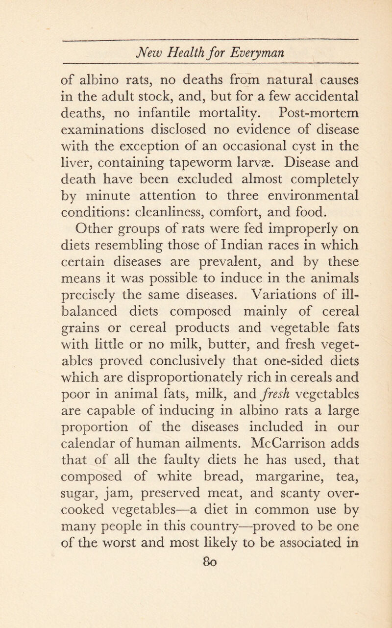 of albino rats, no deaths from natural causes in the adult stock, and, but for a few accidental deaths, no infantile mortality. Post-mortem examinations disclosed no evidence of disease with the exception of an occasional cyst in the liver, containing tapeworm larvae. Disease and death have been excluded almost completely by minute attention to three environmental conditions: cleanliness, comfort, and food. Other groups of rats were fed improperly on diets resembling those of Indian races in which certain diseases are prevalent, and by these means it was possible to induce in the animals precisely the same diseases. Variations of ill- balanced diets composed mainly of cereal grains or cereal products and vegetable fats with little or no milk, butter, and fresh veget- ables proved conclusively that one-sided diets which are disproportionately rich in cereals and poor in animal fats, milk, and fresh vegetables are capable of inducing in albino rats a large proportion of the diseases included in our calendar of human ailments. McCarrison adds that of all the faulty diets he has used, that composed of white bread, margarine, tea, sugar, jam, preserved meat, and scanty over- cooked vegetables—a diet in common use by many people in this country—proved to be one of the worst and most likely to be associated in