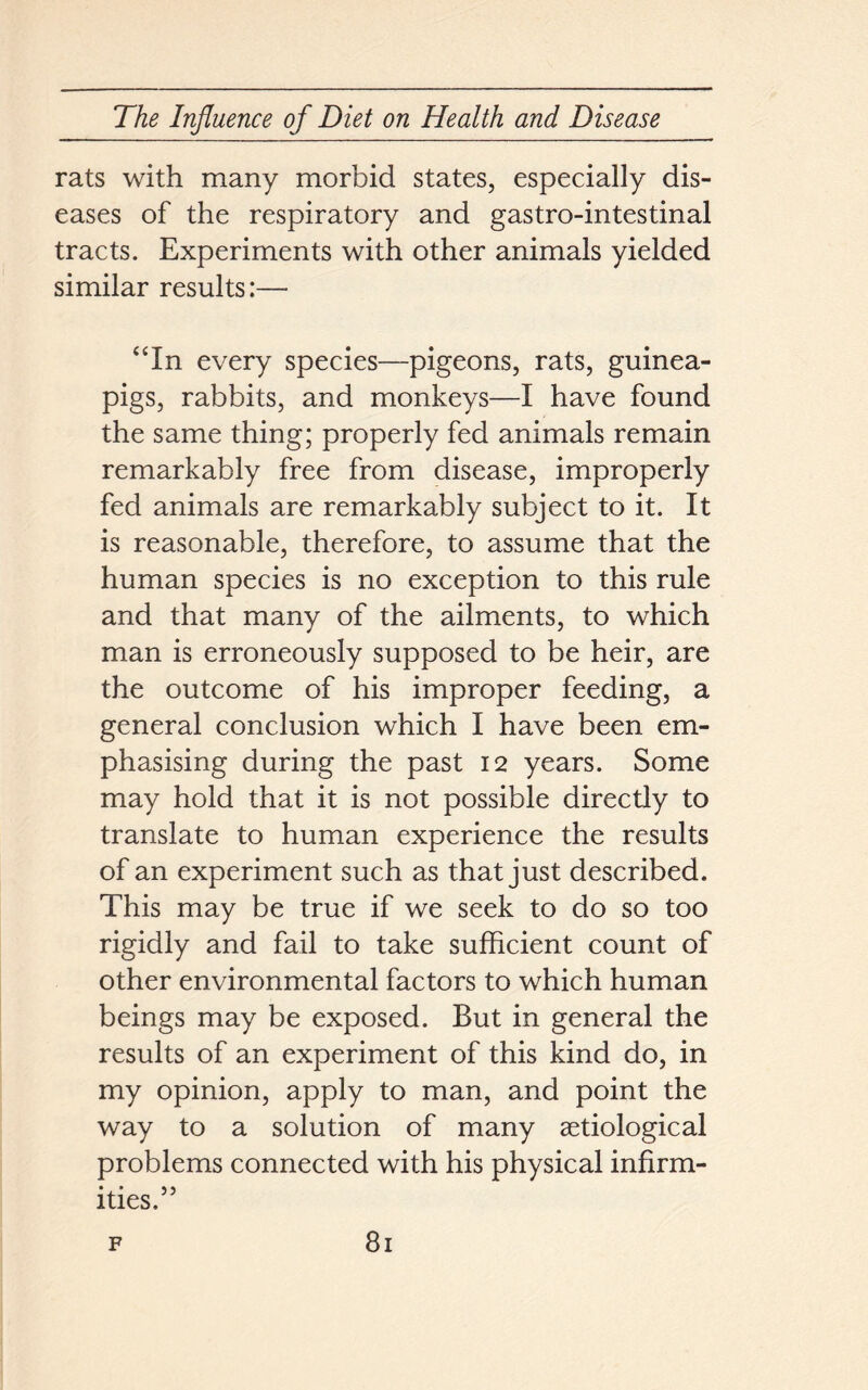 rats with many morbid states, especially dis- eases of the respiratory and gastro-intestinal tracts. Experiments with other animals yielded similar results:— “In every species—pigeons, rats, guinea- pigs, rabbits, and monkeys—I have found the same thing; properly fed animals remain remarkably free from disease, improperly fed animals are remarkably subject to it. It is reasonable, therefore, to assume that the human species is no exception to this rule and that many of the ailments, to which man is erroneously supposed to be heir, are the outcome of his improper feeding, a general conclusion which I have been em- phasising during the past 12 years. Some may hold that it is not possible directly to translate to human experience the results of an experiment such as that just described. This may be true if we seek to do so too rigidly and fail to take sufficient count of other environmental factors to which human beings may be exposed. But in general the results of an experiment of this kind do, in my opinion, apply to man, and point the way to a solution of many aetiological problems connected with his physical infirm- ities.55