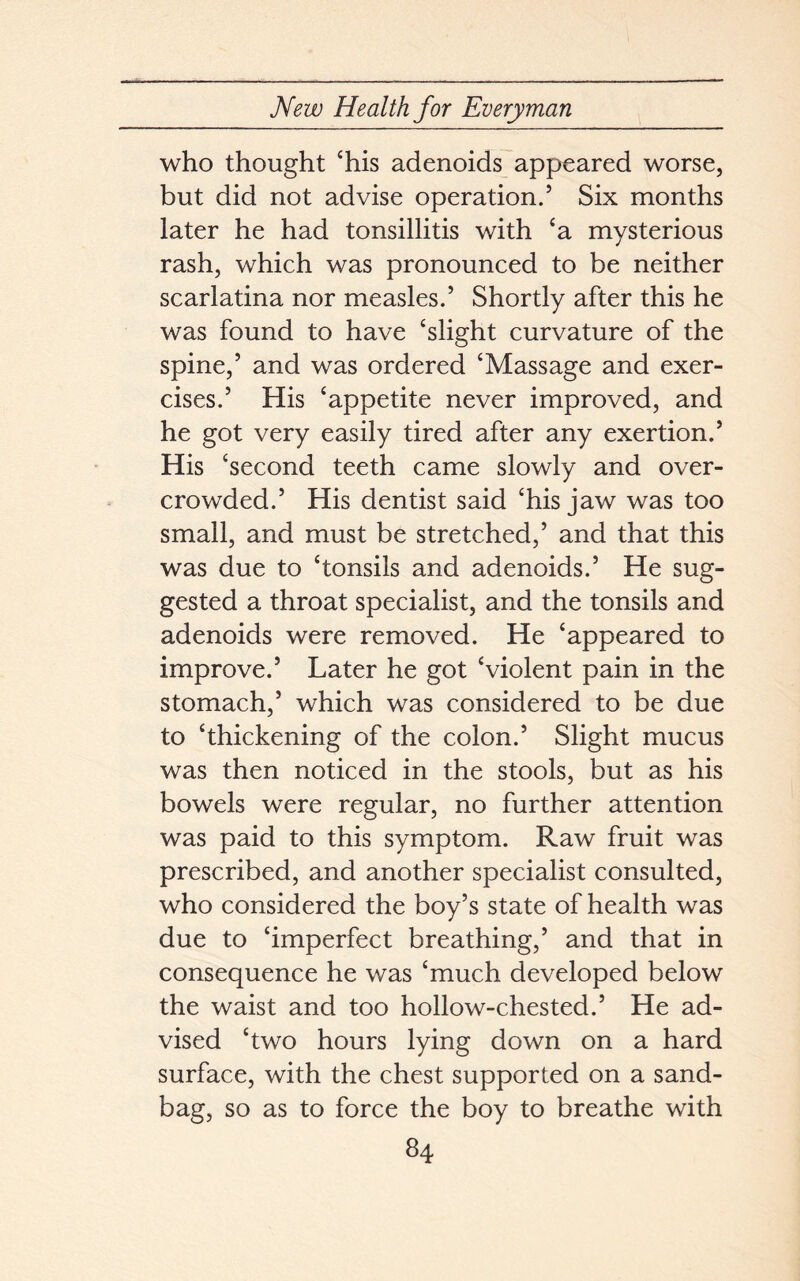 who thought ‘his adenoids appeared worse, but did not advise operation.5 Six months later he had tonsillitis with ‘a mysterious rash, which was pronounced to be neither scarlatina nor measles.5 Shortly after this he was found to have ‘slight curvature of the spine,5 and was ordered ‘Massage and exer- cises.5 His ‘appetite never improved, and he got very easily tired after any exertion.5 His ‘second teeth came slowly and over- crowded.5 His dentist said ‘his jaw was too small, and must be stretched,5 and that this was due to ‘tonsils and adenoids.5 He sug- gested a throat specialist, and the tonsils and adenoids were removed. He ‘appeared to improve.5 Later he got ‘violent pain in the stomach,5 which was considered to be due to ‘thickening of the colon.5 Slight mucus was then noticed in the stools, but as his bowels were regular, no further attention was paid to this symptom. Raw fruit was prescribed, and another specialist consulted, who considered the boy’s state of health was due to ‘imperfect breathing,5 and that in consequence he was ‘much developed below the waist and too hollow-chested.5 He ad- vised ‘two hours lying down on a hard surface, with the chest supported on a sand- bag, so as to force the boy to breathe with