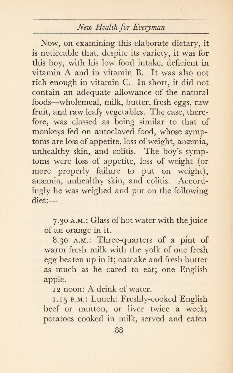 Now, on examining this elaborate dietary, it is noticeable that, despite its variety, it was for this boy, with his low food intake, deficient in vitamin A and in vitamin B. It was also not rich enough in vitamin C. In short, it did not contain an adequate allowance of the natural foods—wholemeal, milk, butter, fresh eggs, raw fruit, and raw leafy vegetables. The case, there- fore, was classed as being similar to that of monkeys fed on autoclaved food, whose symp- toms are loss of appetite, loss of weight, anaemia, unhealthy skin, and colitis. The boy’s symp- toms were loss of appetite, loss of weight (or more properly failure to put on weight), anaemia, unhealthy skin, and colitis. Accord- ingly he was weighed and put on the following diet:— 7.30 a.m.: Glass of hot water with the juice of an orange in it. 8.30 a.m.: Three-quarters of a pint of warm fresh milk with the yolk of one fresh egg beaten up in it; oatcake and fresh butter as much as he cared to eat; one English apple. 12 noon: A drink of water. 1.15 p.m.: Lunch: Freshly-cooked English beef or mutton, or liver twice a week; potatoes cooked in milk, served and eaten