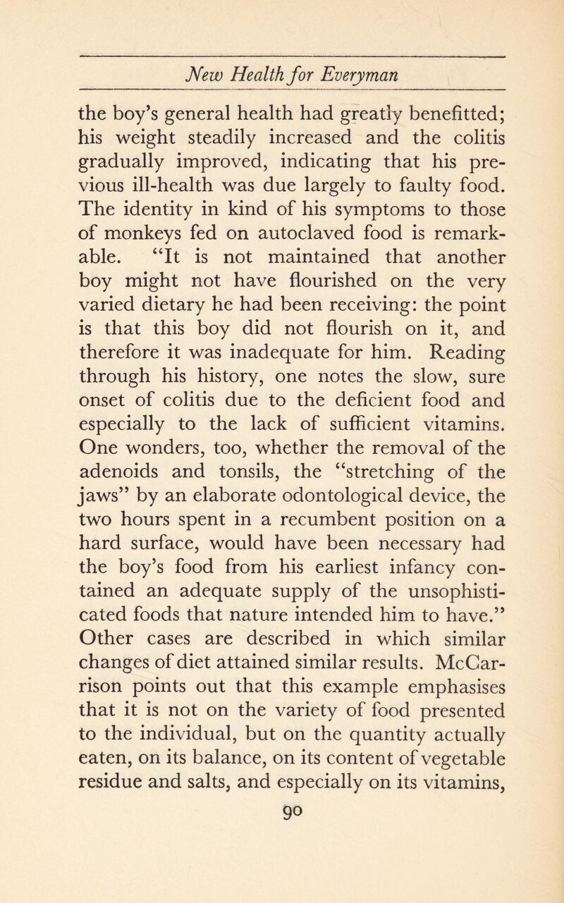 the boy’s general health had greatly benefitted; his weight steadily increased and the colitis gradually improved, indicating that his pre- vious ill-health was due largely to faulty food. The identity in kind of his symptoms to those of monkeys fed on autoclaved food is remark- able. “It is not maintained that another boy might not have flourished on the very varied dietary he had been receiving: the point is that this boy did not flourish on it, and therefore it was inadequate for him. Reading through his history, one notes the slow, sure onset of colitis due to the deficient food and especially to the lack of sufficient vitamins. One wonders, too, whether the removal of the adenoids and tonsils, the “stretching of the jaws” by an elaborate odontological device, the two hours spent in a recumbent position on a hard surface, would have been necessary had the boy’s food from his earliest infancy con- tained an adequate supply of the unsophisti- cated foods that nature intended him to have.” Other cases are described in which similar changes of diet attained similar results. McCar- rison points out that this example emphasises that it is not on the variety of food presented to the individual, but on the quantity actually eaten, on its balance, on its content of vegetable residue and salts, and especially on its vitamins,