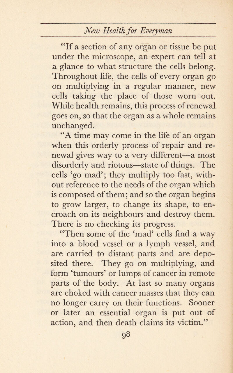 “If a section of any organ or tissue be put under the microscope, an expert can tell at a glance to what structure the cells belong. Throughout life, the cells of every organ go on multiplying in a regular manner, new cells taking the place of those worn out. While health remains, this process of renewal goes on, so that the organ as a whole remains unchanged. “A time may come in the life of an organ when this orderly process of repair and re- newal gives way to a very different—a most disorderly and riotous—state of things. The cells ‘go mad5; they multiply too fast, with- out reference to the needs of the organ which is composed of them; and so the organ begins to grow larger, to change its shape, to en- croach on its neighbours and destroy them. There is no checking its progress. “Then some of the ‘mad5 cells find a way into a blood vessel or a lymph vessel, and are carried to distant parts and are depo- sited there. They go on multiplying, and form ‘tumours5 or lumps of cancer in remote parts of the body. At last so many organs are choked with cancer masses that they can no longer carry on their functions. Sooner or later an essential organ is put out of action, and then death claims its victim.55