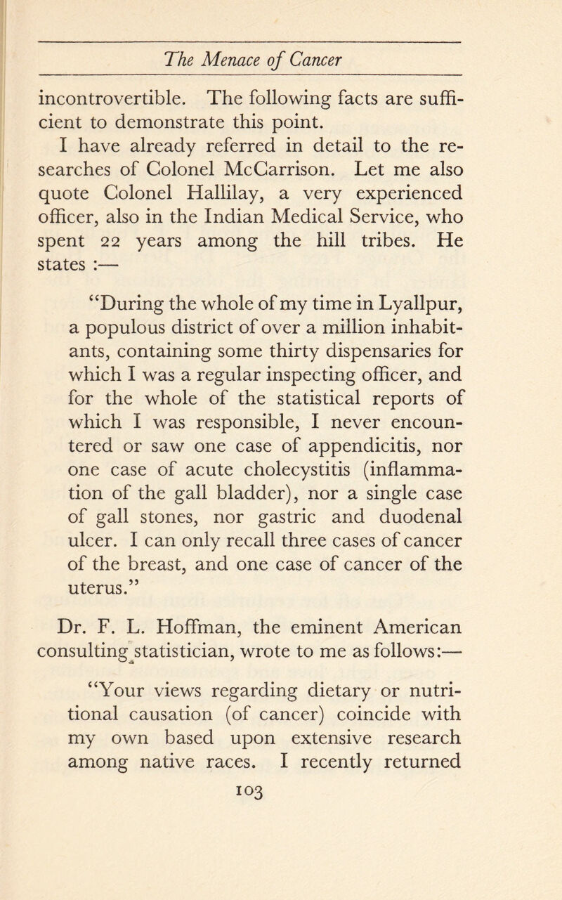 incontrovertible. The following facts are suffi- cient to demonstrate this point. I have already referred in detail to the re- searches of Colonel McCarrison. Let me also quote Colonel Hallilay, a very experienced officer, also in the Indian Medical Service, who spent 22 years among the hill tribes. He states :— “During the whole of my time in Lyallpur, a populous district of over a million inhabit- ants, containing some thirty dispensaries for which I was a regular inspecting officer, and for the whole of the statistical reports of which I was responsible, I never encoun- tered or saw one case of appendicitis, nor one case of acute cholecystitis (inflamma- tion of the gall bladder), nor a single case of gall stones, nor gastric and duodenal ulcer. I can only recall three cases of cancer of the breast, and one case of cancer of the uterus.” Dr. F. L. Hoffman, the eminent American consulting^statistician, wrote to me as follows:— “Your views regarding dietary or nutri- tional causation (of cancer) coincide with my own based upon extensive research among native races. I recently returned