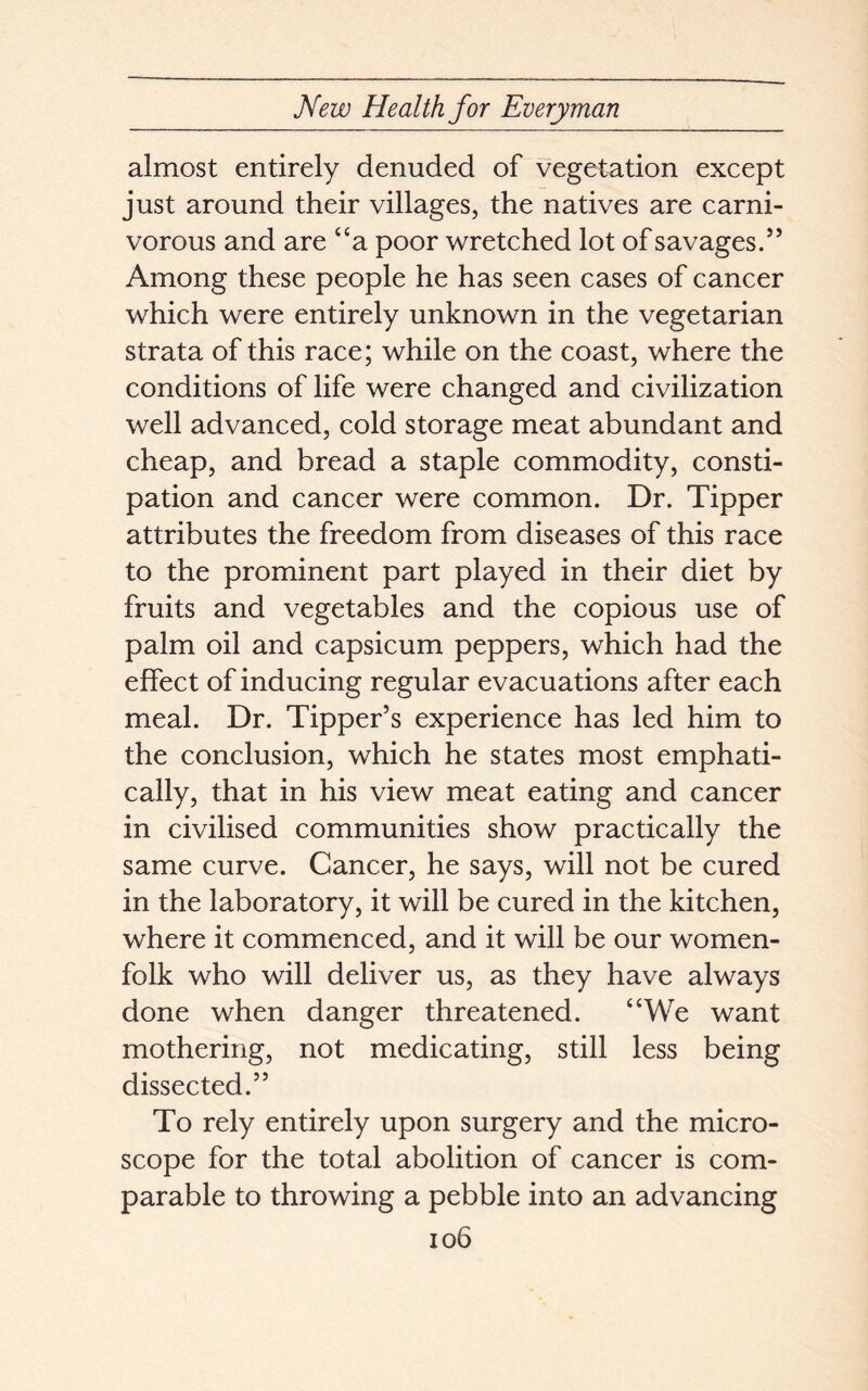 almost entirely denuded of vegetation except just around their villages, the natives are carni- vorous and are “a poor wretched lot of savages.” Among these people he has seen cases of cancer which were entirely unknown in the vegetarian strata of this race; while on the coast, where the conditions of life were changed and civilization well advanced, cold storage meat abundant and cheap, and bread a staple commodity, consti- pation and cancer were common. Dr. Tipper attributes the freedom from diseases of this race to the prominent part played in their diet by fruits and vegetables and the copious use of palm oil and capsicum peppers, which had the effect of inducing regular evacuations after each meal. Dr. Tipper’s experience has led him to the conclusion, which he states most emphati- cally, that in his view meat eating and cancer in civilised communities show practically the same curve. Cancer, he says, will not be cured in the laboratory, it will be cured in the kitchen, where it commenced, and it will be our women- folk who will deliver us, as they have always done when danger threatened. “We want mothering, not medicating, still less being dissected.” To rely entirely upon surgery and the micro- scope for the total abolition of cancer is com- parable to throwing a pebble into an advancing