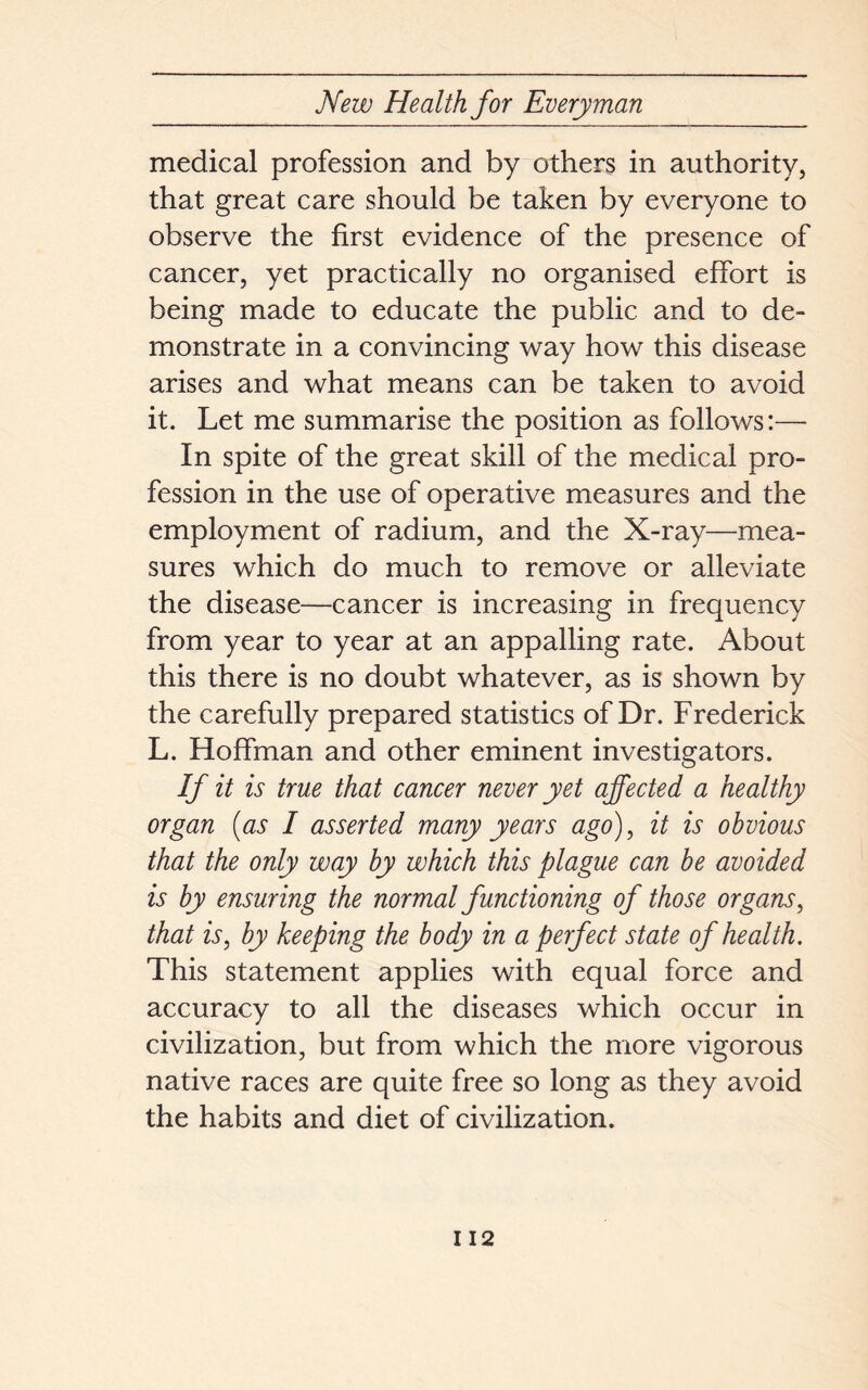 medical profession and by others in authority, that great care should be taken by everyone to observe the first evidence of the presence of cancer, yet practically no organised effort is being made to educate the public and to de- monstrate in a convincing way how this disease arises and what means can be taken to avoid it. Let me summarise the position as follows:—• In spite of the great skill of the medical pro- fession in the use of operative measures and the employment of radium, and the X-ray—mea- sures which do much to remove or alleviate the disease—cancer is increasing in frequency from year to year at an appalling rate. About this there is no doubt whatever, as is shown by the carefully prepared statistics of Dr. Frederick L. Hoffman and other eminent investigators. If it is true that cancer never yet affected a healthy organ (as I asserted many years ago), it is obvious that the only way by which this plague can be avoided is by ensuring the normal functioning of those organs, that is, by keeping the body in a perfect state of health. This statement applies with equal force and accuracy to all the diseases which occur in civilization, but from which the more vigorous native races are quite free so long as they avoid the habits and diet of civilization.