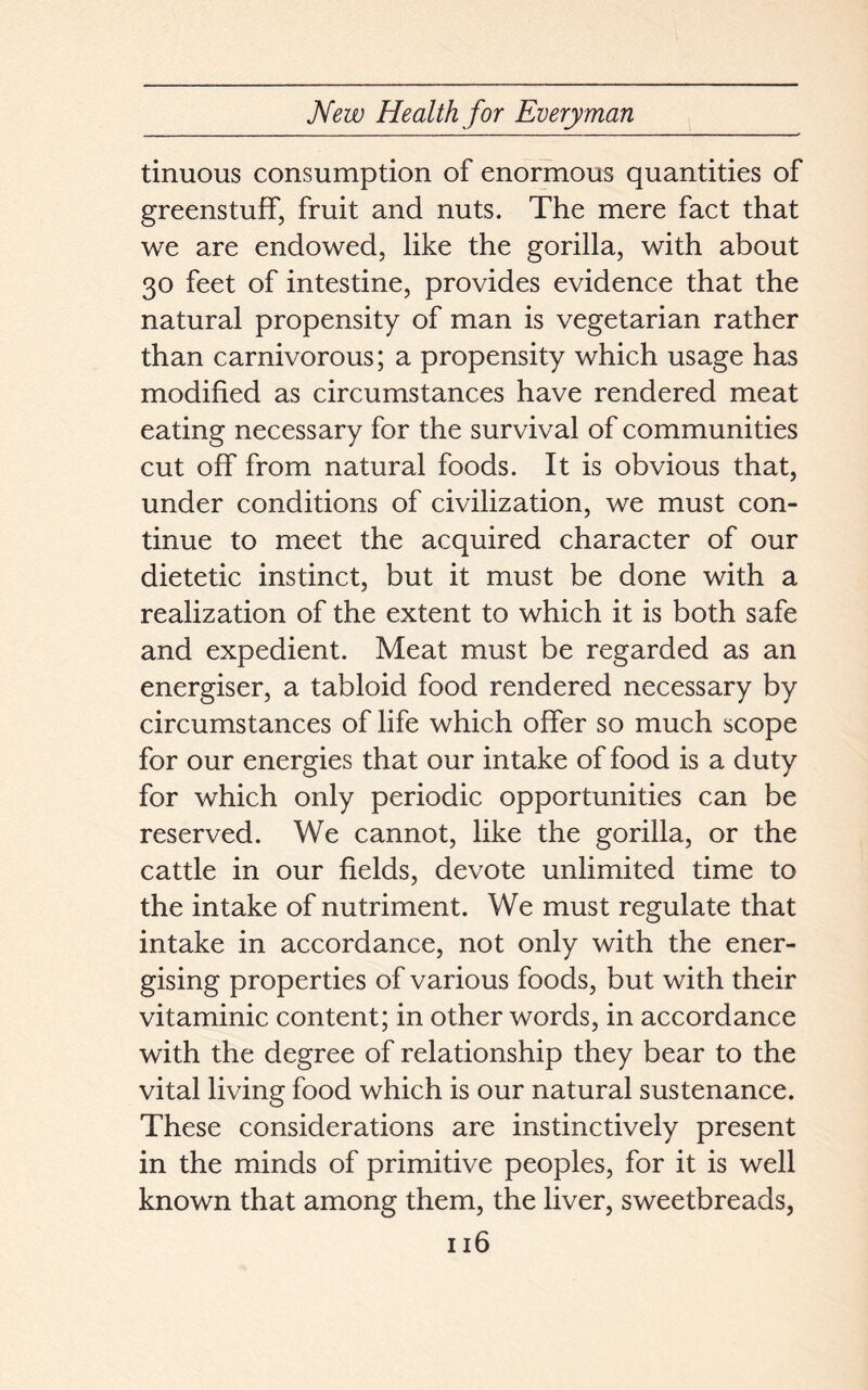 tinuous consumption of enormous quantities of greenstuff, fruit and nuts. The mere fact that we are endowed, like the gorilla, with about 30 feet of intestine, provides evidence that the natural propensity of man is vegetarian rather than carnivorous; a propensity which usage has modified as circumstances have rendered meat eating necessary for the survival of communities cut off from natural foods. It is obvious that, under conditions of civilization, we must con- tinue to meet the acquired character of our dietetic instinct, but it must be done with a realization of the extent to which it is both safe and expedient. Meat must be regarded as an energiser, a tabloid food rendered necessary by circumstances of life which offer so much scope for our energies that our intake of food is a duty for which only periodic opportunities can be reserved. We cannot, like the gorilla, or the cattle in our fields, devote unlimited time to the intake of nutriment. We must regulate that intake in accordance, not only with the ener- gising properties of various foods, but with their vitaminic content; in other words, in accordance with the degree of relationship they bear to the vital living food which is our natural sustenance. These considerations are instinctively present in the minds of primitive peoples, for it is well known that among them, the liver, sweetbreads,