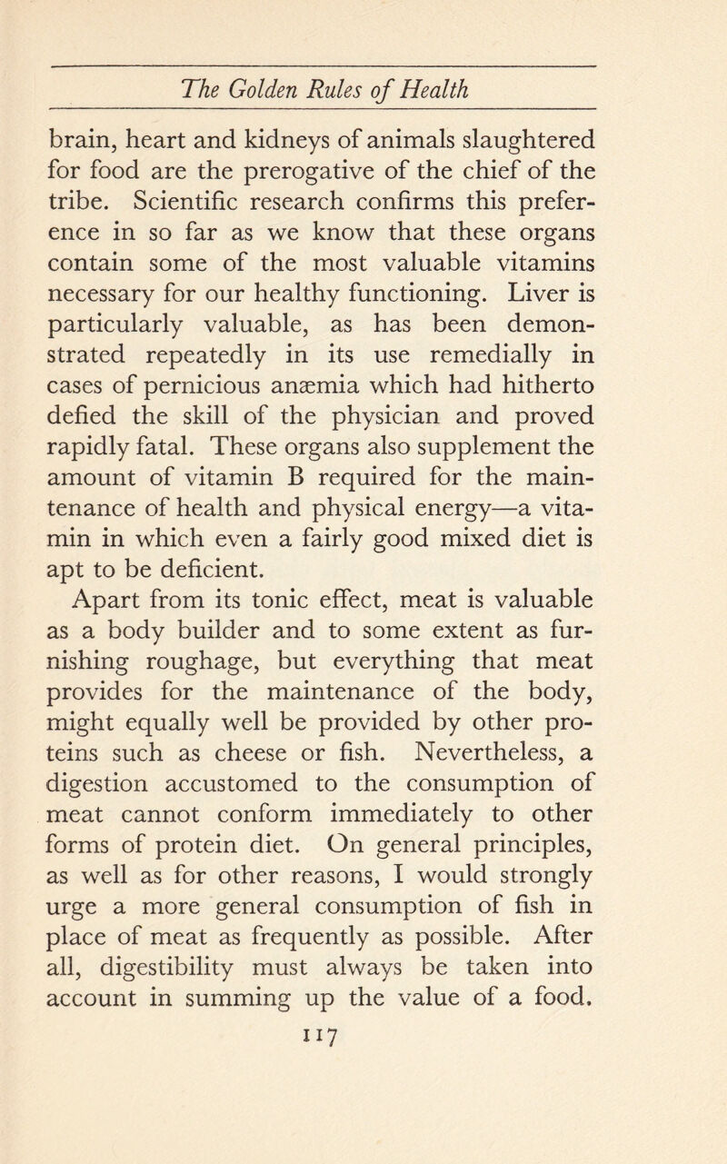 brain, heart and kidneys of animals slaughtered for food are the prerogative of the chief of the tribe. Scientific research confirms this prefer- ence in so far as we know that these organs contain some of the most valuable vitamins necessary for our healthy functioning. Liver is particularly valuable, as has been demon- strated repeatedly in its use remedially in cases of pernicious anaemia which had hitherto defied the skill of the physician and proved rapidly fatal. These organs also supplement the amount of vitamin B required for the main- tenance of health and physical energy—a vita- min in which even a fairly good mixed diet is apt to be deficient. Apart from its tonic effect, meat is valuable as a body builder and to some extent as fur- nishing roughage, but everything that meat provides for the maintenance of the body, might equally well be provided by other pro- teins such as cheese or fish. Nevertheless, a digestion accustomed to the consumption of meat cannot conform immediately to other forms of protein diet. On general principles, as well as for other reasons, I would strongly urge a more general consumption of fish in place of meat as frequently as possible. After all, digestibility must always be taken into account in summing up the value of a food,