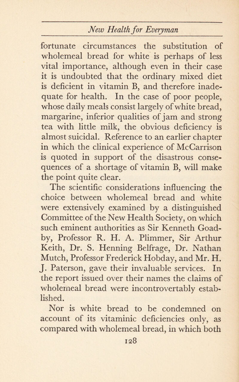 fortunate circumstances the substitution of wholemeal bread for white is perhaps of less vital importance, although even in their case it is undoubted that the ordinary mixed diet is deficient in vitamin B, and therefore inade- quate for health. In the case of poor people, whose daily meals consist largely of white bread, margarine, inferior qualities of jam and strong tea with little milk, the obvious deficiency is almost suicidal. Reference to an earlier chapter in which the clinical experience of McCarrison is quoted in support of the disastrous conse- quences of a shortage of vitamin B, will make the point quite clear. The scientific considerations influencing the choice between wholemeal bread and white were extensively examined by a distinguished Committee of the New Health Society, on which such eminent authorities as Sir Kenneth Goad- by, Professor R. H. A. Plimmer, Sir Arthur Keith, Dr. S. Henning Belfrage, Dr. Nathan Mutch, Professor Frederick Hobday, and Mr. H. J. Paterson, gave their invaluable services. In the report issued over their names the claims of wholemeal bread were incontrovertably estab- lished. Nor is white bread to be condemned on account of its vitaminic deficiencies only, as compared with wholemeal bread, in which both