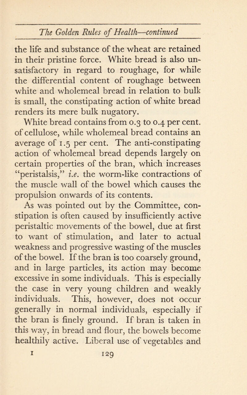 the life and substance of the wheat are retained in their pristine force. White bread is also un- satisfactory in regard to roughage, for while the differential content of roughage between white and wholemeal bread in relation to bulk is small, the constipating action of white bread renders its mere bulk nugatory. White bread contains from 0.3 to 0.4 per cent, of cellulose, while wholemeal bread contains an average of 1.5 per cent. The anti-constipating action of wholemeal bread depends largely on certain properties of the bran, which increases “peristalsis,” i.e. the worm-like contractions of the muscle wall of the bowel which causes the propulsion onwards of its contents. As was pointed out by the Committee, con- stipation is often caused by insufficiently active peristaltic movements of the bowel, due at first to want of stimulation, and later to actual weakness and progressive wasting of the muscles of the bowel. If the bran is too coarsely ground, and in large particles, its action may become excessive in some individuals. This is especially the case in very young children and weakly individuals. This, however, does not occur generally in normal individuals, especially if the bran is finely ground. If bran is taken in this way, in bread and flour, the bowels become healthily active. Liberal use of vegetables and