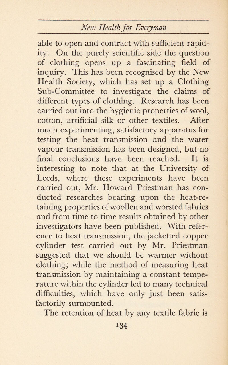 able to open and contract with sufficient rapid- ity. On the purely scientific side the question of clothing opens up a fascinating field of inquiry. This has been recognised by the New Health Society, which has set up a Clothing Sub-Committee to investigate the claims of different types of clothing. Research has been carried out into the hygienic properties of wool, cotton, artificial silk or other textiles. After much experimenting, satisfactory apparatus for testing the heat transmission and the water vapour transmission has been designed, but no final conclusions have been reached. It is interesting to note that at the University of Leeds, where these experiments have been carried out, Mr. Howard Priestman has con- ducted researches bearing upon the heat-re- taining properties of woollen and worsted fabrics and from time to time results obtained by other investigators have been published. With refer- ence to heat transmission, the jacketted copper cylinder test carried out by Mr. Priestman suggested that we should be warmer without clothing; while the method of measuring heat transmission by maintaining a constant tempe- rature within the cylinder led to many technical difficulties, which have only just been satis- factorily surmounted. The retention of heat by any textile fabric is