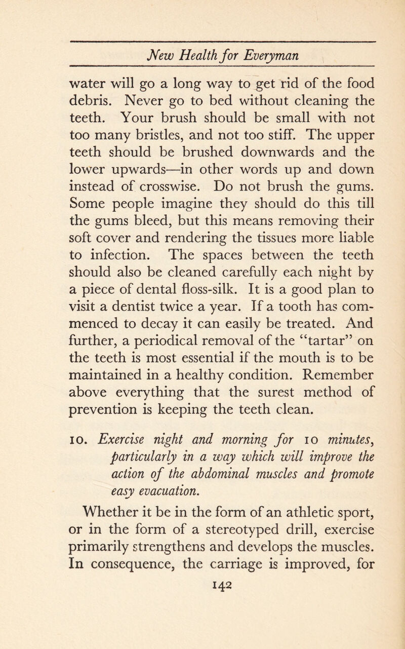 water will go a long way to get rid of the food debris. Never go to bed without cleaning the teeth. Your brush should be small with not too many bristles, and not too stiff. The upper teeth should be brushed downwards and the lower upwards—in other words up and down instead of crosswise. Do not brush the gums. Some people imagine they should do this till the gums bleed, but this means removing their soft cover and rendering the tissues more liable to infection. The spaces between the teeth should also be cleaned carefully each night by a piece of dental floss-silk. It is a good plan to visit a dentist twice a year. If a tooth has com- menced to decay it can easily be treated. And further, a periodical removal of the “tartar” on the teeth is most essential if the mouth is to be maintained in a healthy condition. Remember above everything that the surest method of prevention is keeping the teeth clean. io. Exercise night and morning for io minutes, particularly in a way which will improve the action of the abdominal muscles and promote easy evacuation. Whether it be in the form of an athletic sport, or in the form of a stereotyped drill, exercise primarily strengthens and develops the muscles. In consequence, the carriage is improved, for