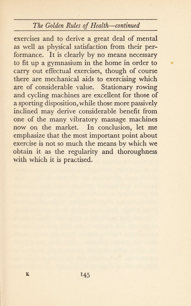 exercises and to derive a great deal of mental as well as physical satisfaction from their per- formance. It is clearly by no means necessary to fit up a gymnasium in the home in order to carry out effectual exercises, though of course there are mechanical aids to exercising which are of considerable value. Stationary rowing and cycling machines are excellent for those of a sporting disposition, while those more passively inclined may derive considerable benefit from one of the many vibratory massage machines now on the market. In conclusion, let me emphasize that the most important point about exercise is not so much the means by which we obtain it as the regularity and thoroughness with which it is practised.