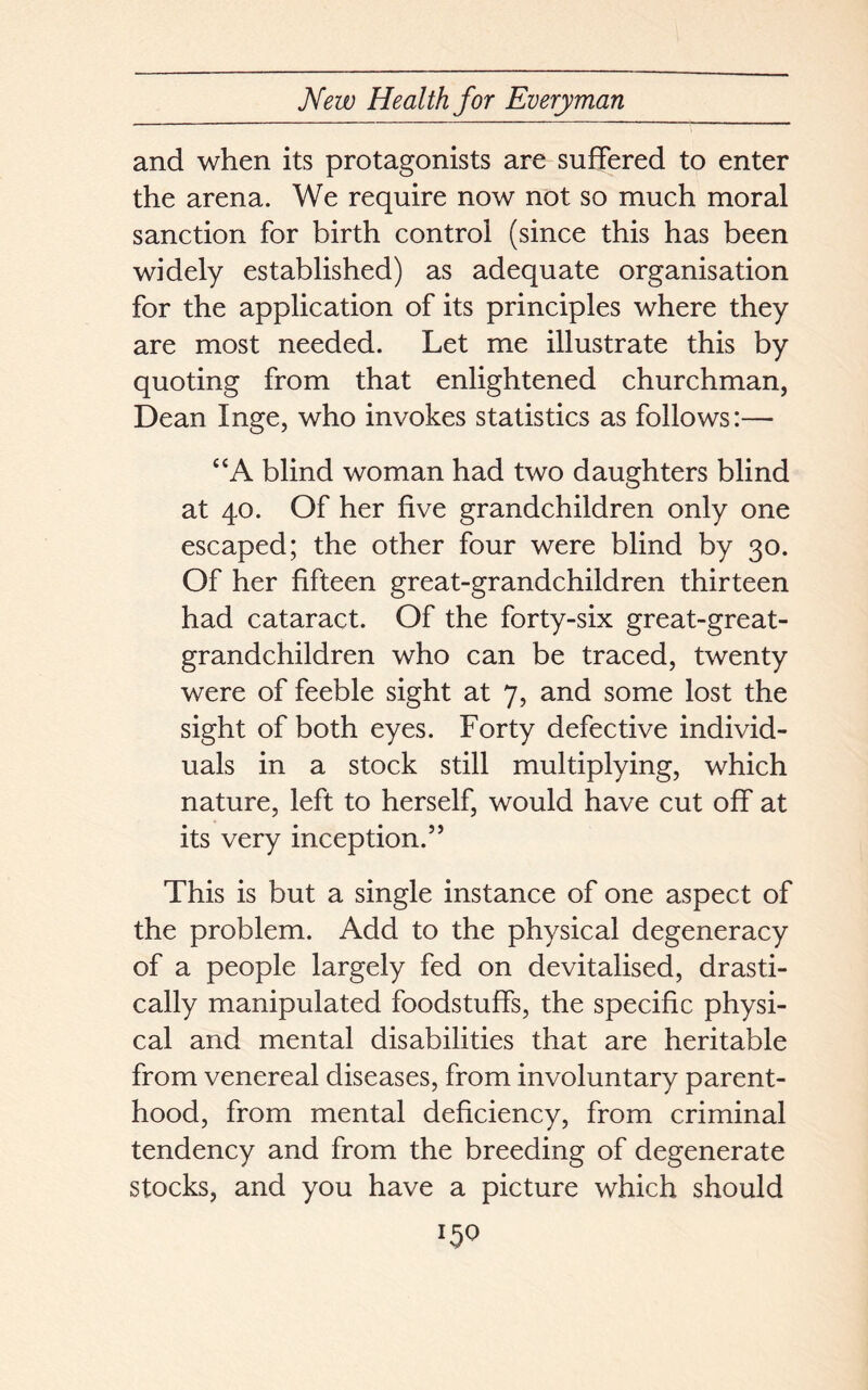 and when its protagonists are suffered to enter the arena. We require now not so much moral sanction for birth control (since this has been widely established) as adequate organisation for the application of its principles where they are most needed. Let me illustrate this by quoting from that enlightened churchman, Dean Inge, who invokes statistics as follows:— “A blind woman had two daughters blind at 40. Of her five grandchildren only one escaped; the other four were blind by 30. Of her fifteen great-grandchildren thirteen had cataract. Of the forty-six great-great- grandchildren who can be traced, twenty were of feeble sight at 7, and some lost the sight of both eyes. Forty defective individ- uals in a stock still multiplying, which nature, left to herself, would have cut off at its very inception.” This is but a single instance of one aspect of the problem. Add to the physical degeneracy of a people largely fed on devitalised, drasti- cally manipulated foodstuffs, the specific physi- cal and mental disabilities that are heritable from venereal diseases, from involuntary parent- hood, from mental deficiency, from criminal tendency and from the breeding of degenerate stocks, and you have a picture which should