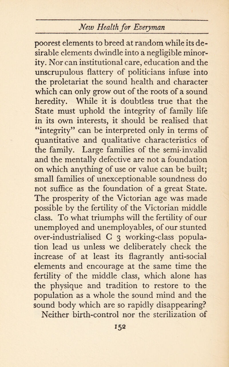 poorest elements to breed at random while its de- sirable elements dwindle into a negligible minor- ity. Nor can institutional care, education and the unscrupulous flattery of politicians infuse into the proletariat the sound health and character which can only grow out of the roots of a sound heredity. While it is doubtless true that the State must uphold the integrity of family life in its own interests, it should be realised that “integrity” can be interpreted only in terms of quantitative and qualitative characteristics of the family. Large families of the semi-invalid and the mentally defective are not a foundation on which anything of use or value can be built; small families of unexceptionable soundness do not suffice as the foundation of a great State. The prosperity of the Victorian age was made possible by the fertility of the Victorian middle class. To what triumphs will the fertility of our unemployed and unemployables, of our stunted over-industrialised C 3 working-class popula- tion lead us unless we deliberately check the increase of at least its flagrantly anti-social elements and encourage at the same time the fertility of the middle class, which alone has the physique and tradition to restore to the population as a whole the sound mind and the sound body which are so rapidly disappearing? Neither birth-control nor the sterilization of