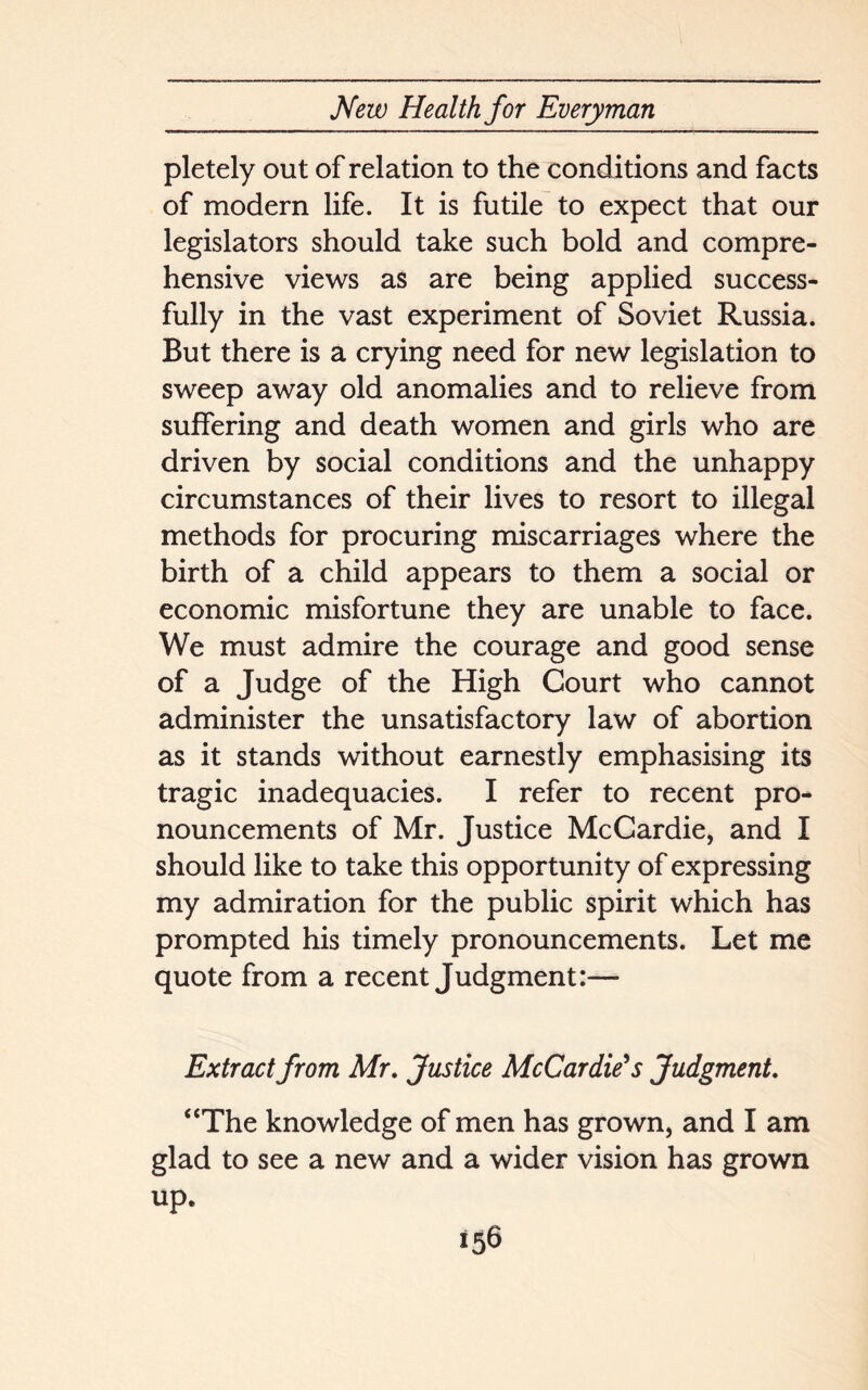 pletely out of relation to the conditions and facts of modern life. It is futile to expect that our legislators should take such bold and compre- hensive views as are being applied success- fully in the vast experiment of Soviet Russia. But there is a crying need for new legislation to sweep away old anomalies and to relieve from suffering and death women and girls who are driven by social conditions and the unhappy circumstances of their lives to resort to illegal methods for procuring miscarriages where the birth of a child appears to them a social or economic misfortune they are unable to face. We must admire the courage and good sense of a Judge of the High Court who cannot administer the unsatisfactory law of abortion as it stands without earnestly emphasising its tragic inadequacies. I refer to recent pro- nouncements of Mr. Justice McCardie, and I should like to take this opportunity of expressing my admiration for the public spirit which has prompted his timely pronouncements. Let me quote from a recent Judgment:— Extract from Mr. Justice McCardie* s Judgment. “The knowledge of men has grown, and I am glad to see a new and a wider vision has grown up.