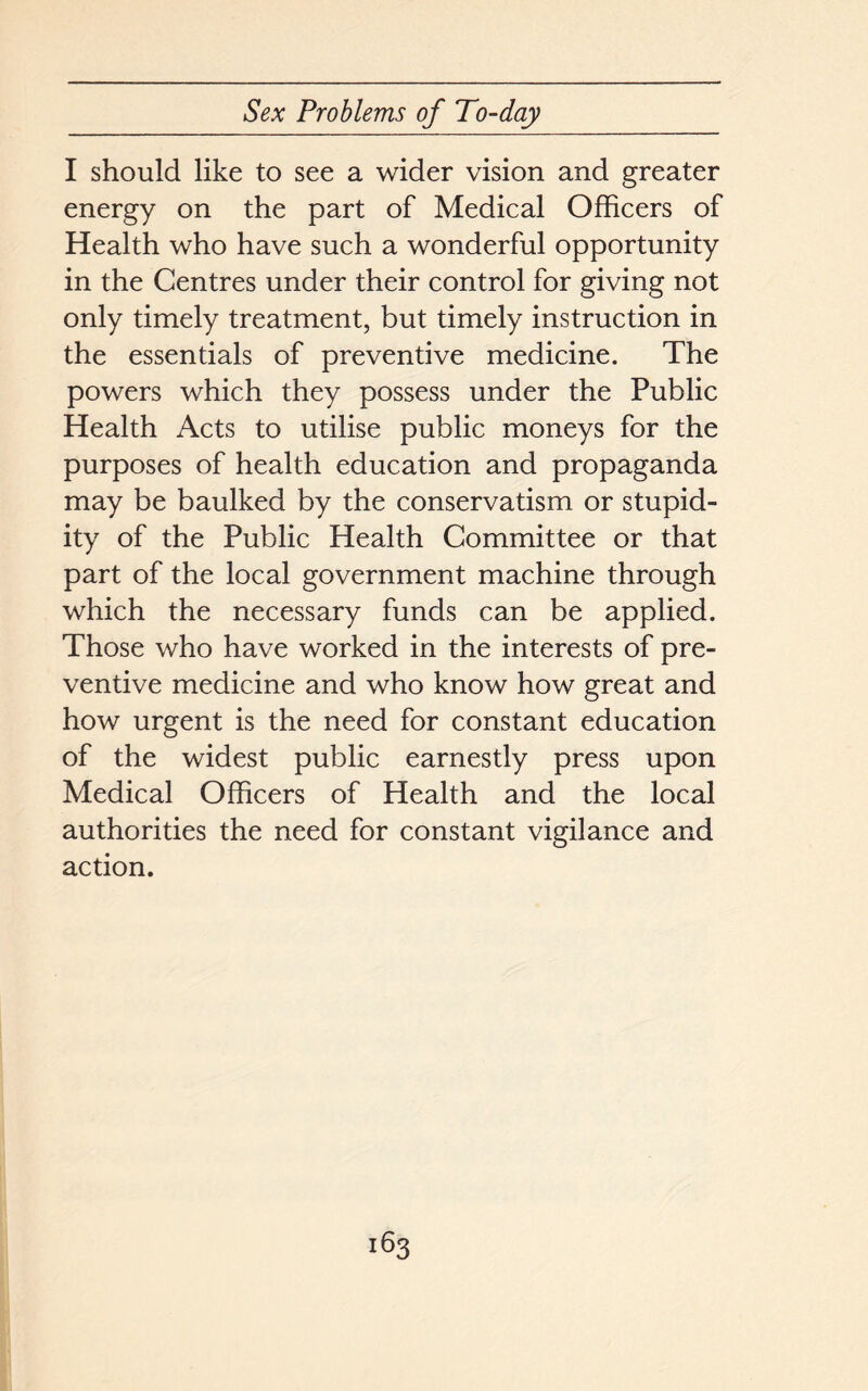I should like to see a wider vision and greater energy on the part of Medical Officers of Health who have such a wonderful opportunity in the Centres under their control for giving not only timely treatment, but timely instruction in the essentials of preventive medicine. The powers which they possess under the Public Health Acts to utilise public moneys for the purposes of health education and propaganda may be baulked by the conservatism or stupid- ity of the Public Health Committee or that part of the local government machine through which the necessary funds can be applied. Those who have worked in the interests of pre- ventive medicine and who know how great and how urgent is the need for constant education of the widest public earnestly press upon Medical Officers of Health and the local authorities the need for constant vigilance and action.