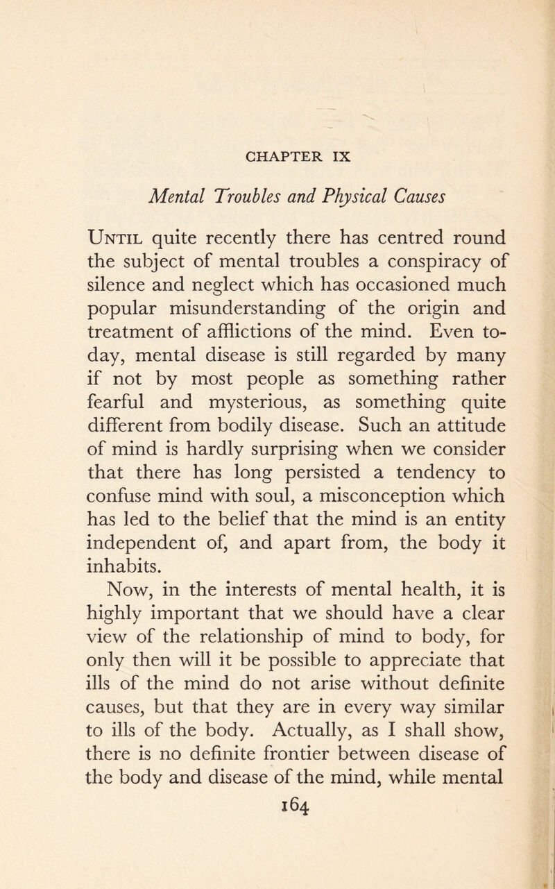 CHAPTER IX Mental Troubles and Physical Causes Until quite recently there has centred round the subject of mental troubles a conspiracy of silence and neglect which has occasioned much popular misunderstanding of the origin and treatment of afflictions of the mind. Even to- day, mental disease is still regarded by many if not by most people as something rather fearful and mysterious, as something quite different from bodily disease. Such an attitude of mind is hardly surprising when we consider that there has long persisted a tendency to confuse mind with soul, a misconception which has led to the belief that the mind is an entity independent of, and apart from, the body it inhabits. Now, in the interests of mental health, it is highly important that we should have a clear view of the relationship of mind to body, for only then will it be possible to appreciate that ills of the mind do not arise without definite causes, but that they are in every way similar to ills of the body. Actually, as I shall show, there is no definite frontier between disease of the body and disease of the mind, while mental