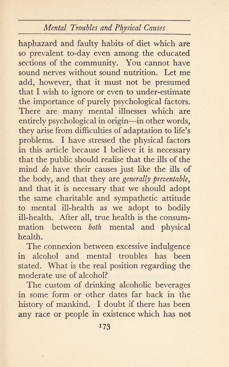 haphazard and faulty habits of diet which are so prevalent to-day even among the educated sections of the community. You cannot have sound nerves without sound nutrition. Let me add, however, that it must not be presumed that I wish to ignore or even to under-estimate the importance of purely psychological factors. There are many mental illnesses which are entirely psychological in origin—in other words, they arise from difficulties of adaptation to life’s problems. I have stressed the physical factors in this article because I believe it is necessary that the public should realise that the ills of the mind do have their causes just like the ills of the body, and that they are generally preventable, and that it is necessary that we should adopt the same charitable and sympathetic attitude to mental ill-health as we adopt to bodily ill-health. After all, true health is the consum- mation between both mental and physical health. The connexion between excessive indulgence in alcohol and mental troubles has been stated. What is the real position regarding the moderate use of alcohol? The custom of drinking alcoholic beverages in some form or other dates far back in the history of mankind. I doubt if there has been any race or people in existence which has not