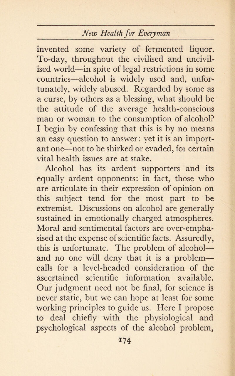 invented some variety of fermented liquor. To-day, throughout the civilised and uncivil- ised world—in spite of legal restrictions in some countries—alcohol is widely used and, unfor- tunately, widely abused. Regarded by some as a curse, by others as a blessing, what should be the attitude of the average health-conscious man or woman to the consumption of alcohol? I begin by confessing that this is by no means an easy question to answer: yet it is an import- ant one—not to be shirked or evaded, foi certain vital health issues are at stake. Alcohol has its ardent supporters and its equally ardent opponents: in fact, those who are articulate in their expression of opinion on this subject tend for the most part to be extremist. Discussions on alcohol are generally sustained in emotionally charged atmospheres. Moral and sentimental factors are over-empha- sised at the expense of scientific facts. Assuredly, this is unfortunate. The problem of alcohol— and no one will deny that it is a problem— calls for a level-headed consideration of the ascertained scientific information available. Our judgment need not be final, for science is never static, but we can hope at least for some working principles to guide us. Here I propose to deal chiefly with the physiological and psychological aspects of the alcohol problem,